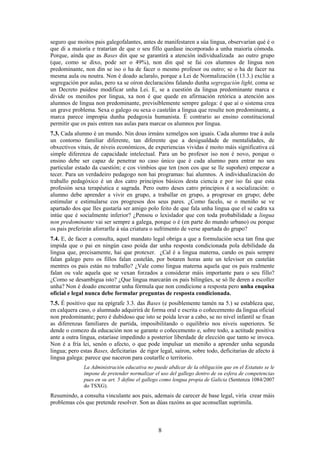 seguro que moitos pais galegofalantes, antes de manifestaren a súa lingua, observarían qué é o
que di a maioría e tratarían de que o seu fillo quedase incorporado a unha maioría cómoda.
Porque, aínda que as Bases din que se garantirá a atención individualizada ao outro grupo
(que, como se dixo, pode ser o 49%), non din qué se fai cos alumnos de lingua non
predominante, non din se iso o ha de facer o mesmo profesor ou outro; se o ha de facer na
mesma aula ou noutra. Non é doado aclaralo, porque a Lei de Normalización (13.3.) exclúe a
segregación por aulas, pero xa se oíron declaracións falando dunha segregación light, coma se
un Decreto puidese modificar unha Lei. E, se a cuestión da lingua predominante marca e
divide os meniños por lingua, xa non é que quede en afirmación retórica a atención aos
alumnos de lingua non predominante, previsiblemente sempre galega: é que aí o sistema crea
un grave problema. Sexa o galego ou sexa o castelán a lingua que resulte non predominante, a
marca parece impropia dunha pedagoxía humanista. É contrario ao ensino constitucional
permitir que os pais entren nas aulas para marcar os alumnos por lingua.
7.3. Cada alumno é un mundo. Nin dous irmáns xemelgos son iguais. Cada alumno trae á aula
un contorno familiar diferente, tan diferente que a desigualdade de mentalidades, de
obxectivos vitais, de niveis económicos, de experiencias vividas é moito máis significativa cá
simple diferenza de capacidade intelectual. Para un bo profesor iso non é novo, porque o
ensino debe ser capaz de penetrar no caso único que é cada alumno para entrar no seu
particular estado da cuestión; e cos vimbios que ten (non cos que se lle supoñen) empezar a
tecer. Para un verdadeiro pedagogo non hai programas: hai alumnos. A individualización do
traballo pedagóxico é un dos catro principios básicos desta ciencia e por iso fai que esta
profesión sexa terapéutica e sagrada. Pero outro deses catro principios é a socialización: o
alumno debe aprender a vivir en grupo, a traballar en grupo, a progresar en grupo; debe
estimular e estimularse cos progresos dos seus pares. ¿Como facelo, se o meniño se ve
apartado dos que lles gustaría ser amigo polo feito de que fala unha lingua que el se cadra xa
intúe que é socialmente inferior? ¿Pensou o lexislador que con toda probabilidade a lingua
non predominante vai ser sempre a galega, porque o é (en parte do mundo urbano) ou porque
os pais preferirán aforrarlle á súa criatura o sufrimento de verse apartada do grupo?
7.4. E, de facer a consulta, aquel mandato legal obriga a que a formulación sexa tan fina que
impida que o pai en ningún caso poida dar unha resposta condicionada pola debilidade da
lingua que, precisamente, hai que protexer. ¿Cal é a lingua materna, cando os pais sempre
falan galego pero os fillos falan castelán, por botaren horas ante un televisor en castelán
mentres os pais están no traballo? ¿Vale como lingua materna aquela que os pais realmente
falan ou vale aquela que se vexan forzados a considerar máis importante para o seu fillo?
¿Como se desambigua isto? ¿Que lingua marcarán os pais bilingües, se só lle deren a escoller
unha? Non é doado encontrar unha fórmula que non condicione a resposta pero unha enquisa
oficial e legal nunca debe formular preguntas de resposta condicionada.
7.5. É positivo que na epígrafe 3.3. das Bases (e posiblemente tamén na 5.) se estableza que,
en calquera caso, o alumnado adquirirá de forma oral e escrita o coñecemento da lingua oficial
non predominante; pero é dubidoso que isto se poida levar a cabo, se no nivel infantil se fixan
as diferenzas familiares de partida, imposibilitando o equilibrio nos niveis superiores. Se
dende o comezo da educación non se garante o coñecemento e, sobre todo, a actitude positiva
ante a outra lingua, estaríase impedindo a posterior liberdade de elección que tanto se invoca.
Non é a fría lei, senón o afecto, o que pode impulsar un meniño a aprender unha segunda
lingua; pero estas Bases, deficitarias de rigor legal, saíron, sobre todo, deficitarias de afecto á
lingua galega: parece que naceron para coutarlle o territorio.
              La Administración educativa no puede abdicar de la obligación que en el Estatuto se le
              impone de pretender normalizar el uso del gallego dentro de su esfera de competencias
              pues en su art. 5 define el gallego como lengua propia de Galicia (Sentenza 1084/2007
              do TSXG).
Resumindo, a consulta vinculante aos pais, ademais de carecer de base legal, viría crear máis
problemas cós que pretende resolver. Son as dúas razóns as que aconsellan suprimila.



                                               8
 