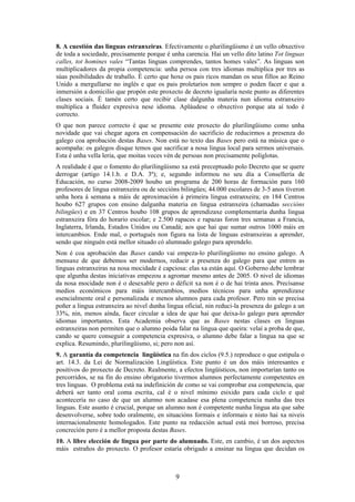 8. A cuestión das linguas estranxeiras. Efectivamente o plurilingüismo é un vello obxectivo
de toda a sociedade, precisamente porque é unha carencia. Hai un vello dito latino Tot linguas
calles, tot homines vales “Tantas linguas comprendes, tantos homes vales”. As linguas son
multiplicadores da propia competencia: unha persoa con tres idiomas multiplica por tres as
súas posibilidades de traballo. É certo que hoxe os pais ricos mandan os seus fillos ao Reino
Unido a mergullarse no inglés e que os pais proletarios non sempre o poden facer e que a
inmersión a domicilio que propón este proxecto de decreto igualaría neste punto as diferentes
clases sociais. É tamén certo que recibir clase dalgunha materia nun idioma estranxeiro
multiplica a fluidez expresiva nese idioma. Apláudese o obxectivo porque ata aí todo é
correcto.
O que non parece correcto é que se presente este proxecto do plurilingüismo como unha
novidade que vai chegar agora en compensación do sacrificio de reducirmos a presenza do
galego coa aprobación destas Bases. Non está no texto das Bases pero está na música que o
acompaña: os galegos disque temos que sacrificar a nosa lingua local para sermos universais.
Esta é unha vella leria, que moitas veces vén de persoas non precisamente políglotas.
A realidade é que o fomento do plurilingüismo xa está preceptuado polo Decreto que se quere
derrogar (artigo 14.1.b. e D.A. 3ª); e, segundo informou no seu día a Consellería de
Educación, no curso 2008-2009 houbo un programa de 200 horas de formación para 160
profesores de lingua estranxeira ou de seccións bilingües; 44.000 escolares de 3-5 anos tiveron
unha hora á semana a máis de aproximación á primeira lingua estranxeira; en 184 Centros
houbo 627 grupos con ensino dalgunha materia en lingua estranxeira (chamadas seccións
bilingües) e en 37 Centros houbo 108 grupos de aprendizaxe complementaria dunha lingua
estranxeira fóra do horario escolar; e 2.500 rapaces e rapazas foron tres semanas a Francia,
Inglaterra, Irlanda, Estados Unidos ou Canadá; aos que hai que sumar outros 1000 máis en
intercambios. Ende mal, o portugués non figura na lista de linguas estranxeiras a aprender,
sendo que ninguén está mellor situado có alumnado galego para aprendelo.
Non é coa aprobación das Bases cando vai empeza-lo plurilingüismo no ensino galego. A
mensaxe de que debemos ser modernos, reducir a presenza do galego para que entren as
linguas estranxeiras na nosa mocidade é capciosa: elas xa están aquí. O Goberno debe lembrar
que algunha destas iniciativas empezou a agromar mesmo antes de 2005. O nivel de idiomas
da nosa mocidade non é o desexable pero o déficit xa non é o de hai trinta anos. Precísanse
medios económicos para máis intercambios, medios técnicos para unha aprendizaxe
esencialmente oral e personalizada e menos alumnos para cada profesor. Pero nin se precisa
poñer a lingua estranxeira ao nivel dunha lingua oficial, nin reduci-la presenza do galego a un
33%, nin, menos aínda, facer circular a idea de que hai que deixa-lo galego para aprender
idiomas importantes. Esta Academia observa que as Bases nestas clases en linguas
estranxeiras non permiten que o alumno poida falar na lingua que queira: velaí a proba de que,
cando se quere conseguir a competencia expresiva, o alumno debe falar a lingua na que se
explica. Resumindo, plurilingüismo, si; pero non así.
9. A garantía da competencia lingüística na fin dos ciclos (9.5.) reproduce o que estipula o
art. 14.3. da Lei de Normalización Lingüística. Este punto é un dos máis interesantes e
positivos do proxecto de Decreto. Realmente, a efectos lingüísticos, non importarían tanto os
percorridos, se na fin do ensino obrigatorio tivermos alumnos perfectamente competentes en
tres linguas. O problema está na indefinición de como se vai comprobar esa competencia, que
deberá ser tanto oral coma escrita, cal é o nivel mínimo esixido para cada ciclo e qué
acontecería no caso de que un alumno non acadase esa plena competencia nunha das tres
linguas. Este asunto é crucial, porque un alumno non é competente nunha lingua ata que sabe
desenvolverse, sobre todo oralmente, en situacións formais e informais e nisto hai xa niveis
internacionalmente homologados. Este punto na redacción actual está moi borroso, precisa
concreción pero é a mellor proposta destas Bases.
10. A libre elección de lingua por parte do alumnado. Este, en cambio, é un dos aspectos
máis estraños do proxecto. O profesor estaría obrigado a ensinar na lingua que decidan os



                                             9
 