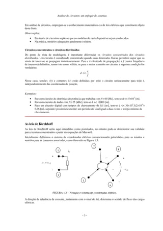 Análise de circuitos: um enfoque de sistemas
- 3 -
Em análise de circuitos, empregam-se o conhecimento matemático e o de leis elétricas que constituem objeto
deste livro.
Observações:
• Em teoria de circuitos supõe-se que os modelos de cada dispositivo sejam conhecidos.
• Na prática, modelos adequados geralmente existem.
Circuitos concentrados ×××× circuitos distribuídos
Do ponto de vista de modelagem, é importante diferenciar os circuitos concentrados dos circuitos
distribuídos. Um circuito é considerado concentrado quando suas dimensões físicas permitem supor que os
sinais de interesse se propagam instantaneamente. Para c (velocidade de propagação) e f (maior frequência
de interesse) definidos, temos isto como válido, se para o maior caminho no circuito a seguinte condição for
verdadeira:
f
c
d <<
Nesse caso, tensões v(t) e correntes i(t) estão definidas por todo o circuito univocamente para todo t,
independentemente das coordenadas de posição.
Exemplos:
• Para um circuito de eletrônica de potência que trabalha com f = 60 [Hz], tem-se d << 5×107
[m].
• Para um circuito de áudio com f ≤ 25 [kHz], tem-se d << 12000 [m].
• Para um circuito digital com tempos de chaveamento de 0,1 [ns], tem-se d << 30×107
.0,2×10-9
=
0,06 [m], supondo (pessimisticamente) um período do sinal igual a duas vezes o tempo mínimo de
chaveamento.
As leis de Kirchhoff
As leis de Kirchhoff serão aqui entendidas como postulados, no entanto pode-se demonstrar sua validade
para circuitos concentrados a partir das equações de Maxwell.
Inicialmente definimos o sistema de coordenadas elétrico convencionando polaridades para as tensões e
sentidos para as correntes associadas, como ilustrado na Figura 1.3.
+
i1
-
1
2
v1 = v1-2
1
2
k
n
+
-
...
... vk-n
FIGURA 1.3 – Notação e sistema de coordenadas elétrico.
A direção de referência de corrente, juntamente com o sinal de i(t), determina o sentido de fluxo das cargas
elétricas.
 