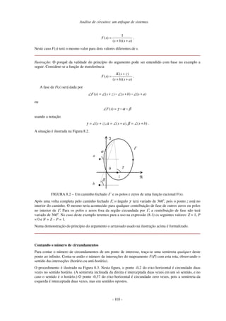 Análise de circuitos: um enfoque de sistemas
- 103 -
1
( )
( )( )
F s
s b s a
=
+ +
.
Neste caso F(s) terá o mesmo valor para dois valores diferentes de s.
Ilustração: O porquê da validade do princípio do argumento pode ser entendido com base no exemplo a
seguir. Considere-se a função de transferência
( )
( )
( )( )
K s z
F s
s b s a
+
=
+ +
.
A fase de F(s) será dada por
( ) ( ) ( ) ( )F s s z s b s a∠ = ∠ + − ∠ + − ∠ +
ou
( )F s γ α β∠ = − −
usando a notação
)(),(),( bsaszs +∠=+∠=+∠= βαγ .
A situação é ilustrada na Figura 8.2.
0
ℜ
ℑ
Γ
z
a
b
γ
α
β
FIGURA 8.2 – Um caminho fechado Γ e os polos e zeros de uma função racional F(s).
Após uma volta completa pelo caminho fechado Γ, o ângulo γ terá variado de 360o
, pois o ponto z está no
interior do caminho. O mesmo teria acontecido para qualquer contribuição de fase de outros zeros ou polos
no interior de Γ. Para os polos e zeros fora da região circundada por Γ, a contribuição de fase não terá
variado de 360o
. No caso deste exemplo teremos para a uso na expressão (8.1) os seguintes valores: Z = 1, P
= 0 e N = Z – P = 1.
Numa demonstração do princípio do argumento o arrazoado usado na ilustração acima é formalizado.
Contando o número de circundamentos
Para contar o número de circundamentos de um ponto de interesse, traça-se uma semirreta qualquer deste
ponto ao infinito. Conta-se então o número de interseções do mapeamento F(Γ) com esta reta, observando o
sentido das interseções (horário ou anti-horário).
O procedimento é ilustrado na Figura 8.3. Nesta figura, o ponto -0,2 do eixo horizontal é circundado duas
vezes no sentido horário. (A semirreta inclinada da direita é interceptada duas vezes em um só sentido, e no
caso o sentido é o horário.) O ponto -0,37 do eixo horizontal é circundado zero vezes, pois a semirreta da
esquerda é interceptada duas vezes, mas em sentidos opostos.
 