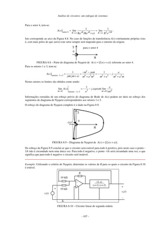 Análise de circuitos: um enfoque de sistemas
- 107 -
Para o setor 4, tem-se:
setor 4 2 2
1 1
( ) lim lim
Re (Re )j j jR R
A s
a R eθ θ θ→∞ →∞
= =
+
.
Isto corresponde ao arco da Figura 8.8. No caso de funções de transferência A(s) estritamente próprias (isto
é, com mais polos do que zeros) este setor sempre será mapeado para o entorno da origem.
0
ℜ
ℑ para o setor 4
FIGURA 8.8 – Parte do diagrama de Nyquist de ( ) 1 [ ( )]A s s s a= + referente ao setor 4.
Para os setores 1 e 3, tem-se:
2
setores 1 e 3 4 2 2 2 2 3 2
1 1
( )
( )
ja a
A s j
j j a a a a
ω ω
ω ω ω ω ω ω ω
− −
= = = − −
+ + + +
Nestes setores os limites são obtidos como sendo:
2 30 0setores 1 e 3
1
lim ( ) . ( ) lim
| |
a
A s j sign
aω ω
ω
ω→ →
= − −
Informações extraídas de um esboço prévio do diagrama de Bode de A(s) podem ser úteis no esboço dos
segmentos do diagrama de Nyquist correspondentes aos setores 1 e 3.
O esboço do diagrama de Nyquist completo é o dado na Figura 8.9.
0
ℜ
ℑ
-1/a2
FIGURA 8.9 – Diagrama de Nyquist de ( ) 1 [ ( )]A s s s a= + .
Do esboço da Figura 8.9 conclui-se que o circuito será estável para todo k positivo, pois neste caso o ponto -
1/k não é circundado nem uma única vez. Para todo k negativo, o ponto -1/k será circundado uma vez, o que
significa que para todo k negativo o circuito será instável.
Exemplo: Utilizando o critério de Nyquist, determine os valores de R para os quais o circuito da Figura 8.10
é estável.
-
+
R
vo(t)
vi(t)
10 kΩ
+
-
10 kΩ
(1-s)
(s+1) (s+2)
+
-
FIGURA 8.10 – Circuito linear de segunda ordem.
 