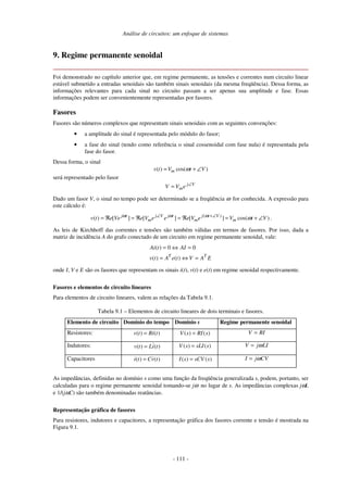 Análise de circuitos: um enfoque de sistemas
- 111 -
9. Regime permanente senoidal
Foi demonstrado no capítulo anterior que, em regime permanente, as tensões e correntes num circuito linear
estável submetido a entradas senoidais são também sinais senoidais (da mesma freqüência). Dessa forma, as
informações relevantes para cada sinal no circuito passam a ser apenas sua amplitude e fase. Essas
informações podem ser convenientemente representadas por fasores.
Fasores
Fasores são números complexos que representam sinais senoidais com as seguintes convenções:
• a amplitude do sinal é representada pelo módulo do fasor;
• a fase do sinal (tendo como referência o sinal cossenoidal com fase nula) é representada pela
fase do fasor.
Dessa forma, o sinal
( ) cos( )mv t V t Vω= + ∠
será representado pelo fasor
Vj
meVV ∠
=
Dado um fasor V, o sinal no tempo pode ser determinado se a freqüência ω for conhecida. A expressão para
este cálculo é:
( )
( ) [ ] [ ] [ ] cos( )j t j V j t j t V
m m mv t e Ve e V e e e V e V t Vω ω ω
ω∠ +∠
= ℜ = ℜ = ℜ = + ∠ .
As leis de Kirchhoff das correntes e tensões são também válidas em termos de fasores. Por isso, dada a
matriz de incidência A do grafo conectado de um circuito em regime permanente senoidal, vale:
EAVteAtv
AItAi
TT
=⇔=
=⇔=
)()(
00)(
onde I, V e E são os fasores que representam os sinais i(t), v(t) e e(t) em regime senoidal respectivamente.
Fasores e elementos de circuito lineares
Para elementos de circuito lineares, valem as relações da Tabela 9.1.
Tabela 9.1 – Elementos de circuito lineares de dois terminais e fasores.
Elemento de circuito Domínio do tempo Domínio s Regime permanente senoidal
Resistores: ( ) ( )v t Ri t= ( ) ( )V s RI s= RIV =
Indutores: ( ) ( )v t Li t= ( ) ( )V s sLI s= V j LIω=
Capacitores ( ) ( )i t Cv t= ( ) ( )I s sCV s= I j CVω=
As impedâncias, definidas no domínio s como uma função da freqüência generalizada s, podem, portanto, ser
calculadas para o regime permanente senoidal tomando-se jω no lugar de s. As impedâncias complexas jωL
e 1/(jωC) são também denominadas reatâncias.
Representação gráfica de fasores
Para resistores, indutores e capacitores, a representação gráfica dos fasores corrente e tensão é mostrada na
Figura 9.1.
 