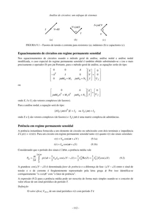 Análise de circuitos: um enfoque de sistemas
- 112 -
I V=RI
V=jωLI
I V
I=jωCV
.
.
(a) (b) (c)
FIGURA 9.1 – Fasores de tensão e corrente para resistores (a), indutores (b) e capacitores (c).
Equacionamento de circuitos em regime permanente senoidal
Nos equacionamentos de circuitos usando o método geral de análise, análise nodal e análise nodal
modificada, o caso especial do regime permanente senoidal é também obtido substituindo-se s (ou o mais
precisamente o operador D) por jω. Portanto, para o método geral de análise, as equações serão do tipo:
0 1 0 1
0 0 0
0 0
0
T
f
A E
A I V
j M M j N N I Uω ω
    
    − =    
    + +      
ou
0 1 0 1
0 0
T T
f
A E
UIj M A M A j N Nω ω
    
=    
+ +        
onde E, I e Uf são vetores complexos (de fasores).
Para a análise nodal, a equação será do tipo:
[ ( ) ]T
b fAY j A E Iω = ou ( )n fY j Iω =
onde E e If são vetores complexos (de fasores) e ( )nY jω é uma matriz complexa de admitâncias.
Potência em regime permanente senoidal
A potência instantânea fornecida a um elemento de circuito ou subcircuito com dois terminais e impedância
Z é p(t) = v(t)i(t). Para um circuito em regime permanente senoidal tanto v(t) quanto i(t) são sinais senoidais:
( ) cos( )mv t V t Vω= + ∠ (9.1a)
( ) cos( )mi t I t Iω= + ∠ (9.1b)
Considerando que o período dos sinais é 2π/ω , a potência média vale
2 /
2 2
0
1 1 1
( ) cos( ) ( ) cos( )
2 2 2 2
m m m m mP p t dt V I V I I e Z I Z Z
π ω
ω
π
= = ∠ − ∠ = ℜ = ∠∫ (9.2)
A grandeza cos( )V I∠ − ∠ é denominada fator de potência e a diferença de fase ( )V I∠ − ∠ entre o sinal de
tensão e o de corrente é freqüentemente representado pela letra grega φ. Por isso identifica-se
corriqueiramente "o cos(φ)" com "o fator de potência".
A expressão (9.2) para a potência média pode ser reescrita de forma mais simples usando-se o conceito de
valor eficaz de um sinal periódico de período T.
Definição
O valor eficaz Veficaz de um sinal periódico v(t) com período T é
 
