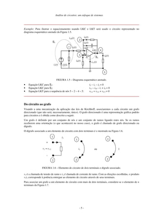 Análise de circuitos: um enfoque de sistemas
- 5 -
Exemplo: Para ilustrar o equacionamento usando LKC e LKT será usado o circuito representado no
diagrama esquemático anotado da Figura 1.5.
i8(t)
S1
-
+
1
2
3
4
5
i2(t)
i5(t)
i6(t)
i11(t)
i1(t)
i4(t)
i10(t)
i9(t)
i3(t)
i7(t)
S2
FIGURA 1.5 – Diagrama esquemático anotado.
• Equação LKC para S1: i3 – i1 – i2 = 0
• Equação LKC para S2: i11 – i10 – i7 + i4 = 0
• Equação LKT para a sequência de nós 5 – 2 – 4 – 5: v5-2 + v2-4 + v4-5 = 0
Do circuito ao grafo
Visando a uma mecanização da aplicação das leis de Kirchhoff, associaremos a cada circuito um grafo
direcionado (que não será, necessariamente, único). O grafo direcionado é uma representação gráfica padrão
para circuitos e é obtida como descrito a seguir.
Um grafo é definido por um conjunto de nós e um conjunto de ramos ligando estes nós. Se os ramos
receberem uma orientação (o que acontecerá no nosso caso), o grafo é chamado de grafo direcionado ou
dígrafo.
O dígrafo associado a um elemento de circuito com dois terminais é o mostrado na Figura 1.6.
+
i1
-
1
2
v1 = v1-2
1
2
1
2
1oui1
FIGURA 1.6 – Elemento de circuito de dois terminais e dígrafo associado.
v1 é a chamada de tensão de ramo e i1 é chamada de corrente de ramo. Com as direções escolhidas, o produto
v1i1 corresponde à potência entregue ao elemento de circuito através de seus terminais.
Para associar um grafo a um elemento de circuito com mais de dois terminais, considere-se o elemento de n
terminais da Figura 1.7.
 