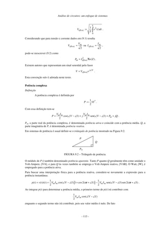 Análise de circuitos: um enfoque de sistemas
- 113 -
2
0
1
: ( )
T
eficazV v t dt
T
= ∫ .
Considerando que para tensão e corrente dados em (9.1) resulta
2
m
eficaz
V
V = ou
2
m
eficaz
I
I = ,
pode-se reescrever (9.2) como
2
( )m eficazP I e Z= ℜ .
Existem autores que representam um sinal senoidal pelo fasor
Vj
eficazeVV ∠
= .
Esta convenção não é adotada neste texto.
Potência complexa
Definição
A potência complexa é definida por
*
VI:P
2
1
= .
Com essa definição tem-se
cos( ) sen( )
2 2
m m m m
m
V I V I
P V I j V I P jQ= ∠ − ∠ + ∠ − ∠ = + .
Pm, a parte real da potência complexa, é denominada potência ativa e coincide com a potência média. Q, a
parte imaginária de P, é denominada potência reativa.
Em sistemas de potência é usual definir-se o triângulo de potência mostrado na Figura 9.2.
Pm
Q
P
.
FIGURA 9.2 – Triângulo de potência.
O módulo de P é também denominado potência aparente. Tanto P quanto Q geralmente têm como unidade o
Volt-Ampere, [VA], e para Q às vezes também se emprega o Volt-Ampere reativo, [VAR]. O Watt, [W], é
empregado para a potência ativa.
Para buscar uma interpretação física para a potência reativa, considere-se novamente a expressão para a
potência instantânea:
[ ]
1 1
( ) ( ) ( ) cos( ) 1 cos2( ) sen( )sen 2( )
2 2
m m m mp t v t i t V I V I t I V I V I t Iω ω= = ∠ − ∠ + + ∠ − ∠ − ∠ + ∠ .
Ao integrar p(t) para determinar a potência média, o primeiro termo de p(t) irá contribuir com
1
cos( )
2
m mV I V I∠ − ∠
enquanto o segundo termo não irá contribuir, pois seu valor médio é nulo. De fato
 