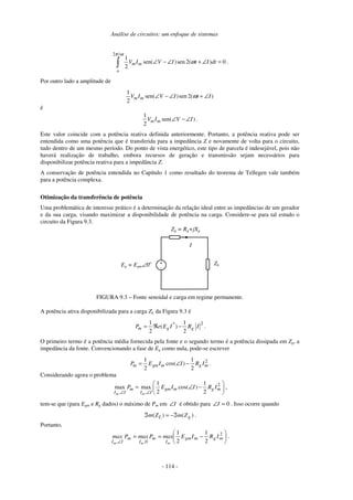 Análise de circuitos: um enfoque de sistemas
- 114 -
2 /
1
sen( )sen 2( ) 0
2
m m
o
V I V I t I dt
π ω
ω∠ − ∠ + ∠ =∫ .
Por outro lado a amplitude de
1
sen( )sen 2( )
2
m mV I V I t Iω∠ − ∠ + ∠
é
1
sen( )
2
m mV I V I∠ − ∠ .
Este valor coincide com a potência reativa definida anteriormente. Portanto, a potência reativa pode ser
entendida como uma potência que é transferida para a impedância Z e novamente de volta para o circuito,
tudo dentro de um mesmo período. Do ponto de vista energético, este tipo de parcela é indesejável, pois não
haverá realização de trabalho, embora recursos de geração e transmissão sejam necessários para
disponibilizar potência reativa para a impedância Z.
A conservação de potência entendida no Capítulo 1 como resultado do teorema de Tellegen vale também
para a potência complexa.
Otimização da transferência de potência
Uma problemática de interesse prático é a determinação da relação ideal entre as impedâncias de um gerador
e da sua carga, visando maximizar a disponibilidade de potência na carga. Considere-se para tal estudo o
circuito da Figura 9.3.
+
-
Eg = Egm∠0o
Zg = Rg+jXg
I
ZL
FIGURA 9.3 – Fonte senoidal e carga em regime permanente.
A potência ativa disponibilizada para a carga ZL da Figura 9.3 é
2*1 1
( )
2 2
m g gP e E I R I= ℜ − .
O primeiro termo é a potência média fornecida pela fonte e o segundo termo é a potência dissipada em Zg, a
impedância da fonte. Convencionando a fase de Eg como nula, pode-se escrever
21 1
cos( )
2 2
m gm m g mP E I I R I= ∠ − .
Considerando agora o problema
2
, ,
1 1
max max cos( )
2 2m m
m gm m g m
I I I I
P E I I R I
∠ ∠
 
= ∠ − 
 
,
tem-se que (para Egm e Rg dados) o máximo de Pm em I∠ é obtido para 0=∠I . Isso ocorre quando
( ) ( )L gm Z m Zℑ = −ℑ .
Portanto,






−==
∠
2
0 2
1
2
1
mgmgm
I
m
,I
m
I,I
IRIEmaxPmaxPmax
mmm
.
 