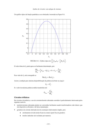 Análise de circuitos: um enfoque de sistemas
- 115 -
Um gráfico típico da função quadrática a ser otimizada é mostrado na Figura 9.4.
-0.1 0 0.1 0.2 0.3 0.4 0.5 0.6 0.7 0.8 0.9
-0.1
0
0.1
0.2
0.3
0.4
0.5
0.6
Im
Pm
FIGURA 9.4 – Gráfico típico de 





− 2
2
1
2
1
mgmgm IRIE .
O valor ótimo de Im pode agora ser facilmente determinado, pois
g
gm
mmggm
m
m
R
E
IIRE
I
P
2
0
2
1
=⇒=−=
∂
∂
.
Esse valor de Im será conseguido se
( ) ( )L ge Z e Zℜ = ℜ .
Assim a condição para máxima disponibilização de potência da fonte na carga é
*
gL ZZ = .
E o valor da máxima potência média transferida será
g
gm
m
R
E
P max
8
2
= .
Circuitos trifásicos
Em circuitos de potência, o uso de correntes/tensões alternadas senoidais é particularmente interessante pelos
seguintes motivos:
• tensões/correntes alternadas podem ser convertidas facilmente usando transformadores (não ideais), que
são dispositivos eficientes e de baixa manutenção;
• geradores de corrente alternada são de construção relativamente simples, pois:
♦ enrolamentos de alta tensão ficam no estator (parte fixa do gerador);
♦ tensões induzidas são oscilantes por natureza.
Pm
Im
 
