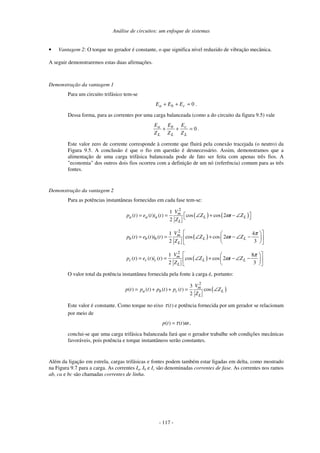 Análise de circuitos: um enfoque de sistemas
- 117 -
• Vantagem 2: O torque no gerador é constante, o que significa nível reduzido de vibração mecânica.
A seguir demonstraremos estas duas afirmações.
Demonstração da vantagem 1
Para um circuito trifásico tem-se
0=++ cba EEE .
Dessa forma, para as correntes por uma carga balanceada (como a do circuito da figura 9.5) vale
0=++
L
c
L
b
L
a
Z
E
Z
E
Z
E
.
Este valor zero de corrente corresponde à corrente que fluirá pela conexão tracejada (o neutro) da
Figura 9.5. A conclusão é que o fio em questão é desnecessário. Assim, demonstramos que a
alimentação de uma carga trifásica balanceada pode de fato ser feita com apenas três fios. A
"economia" dos outros dois fios ocorreu com a definição de um nó (referência) comum para as três
fontes.
Demonstração da vantagem 2
Para as potências instantâneas fornecidas em cada fase tem-se:
( ) ( )
2
1
( ) ( ) ( ) cos cos 2
2
m
a a a L L
L
V
p t e t i t Z t Z
Z
ω = = ∠ + − ∠ 
( )
2
1 4
( ) ( ) ( ) cos cos 2
2 3
m
b b b L L
L
V
p t e t i t Z t Z
Z
π
ω
  
= = ∠ + − ∠ −  
  
( )
2
1 8
( ) ( ) ( ) cos cos 2
2 3
m
c c c L L
L
V
p t e t i t Z t Z
Z
π
ω
  
= = ∠ + − ∠ −  
  
O valor total da potência instantânea fornecida pela fonte à carga é, portanto:
( )
2
3
( ) ( ) ( ) ( ) cos
2
m
a b c L
L
V
p t p t p t p t Z
Z
= + + = ∠
Este valor é constante. Como torque no eixo ( )tτ e potência fornecida por um gerador se relacionam
por meio de
( ) ( )p t tτ ω= ,
conclui-se que uma carga trifásica balanceada fará que o gerador trabalhe sob condições mecânicas
favoráveis, pois potência e torque instantâneos serão constantes.
Além da ligação em estrela, cargas trifásicas e fontes podem também estar ligadas em delta, como mostrado
na Figura 9.7 para a carga. As correntes Ia, Ib e Ic são denominadas correntes de fase. As correntes nos ramos
ab, ca e bc são chamadas correntes de linha.
 