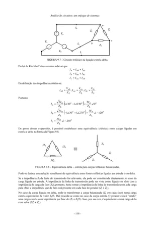 Análise de circuitos: um enfoque de sistemas
- 118 -
Ia
+
-
Ea
+
-
Ec
+
-
Eb
ZLZL
ZL
Ib
Ic
a
b
c
FIGURA 9.7 – Circuito trifásico na ligação estrela-delta.
Da lei de Kirchhoff das correntes sabe-se que
cbcac
bcbab
acaba
III
III
III
+=
+=
+=
Da definição das impedâncias obtém-se:
L
bc
bc
L
ca
ca
L
ab
ab
Z
V
I,
Z
V
I,
Z
V
I ===
Portanto,
( )
( )
o
L
m
c
o
L
moo
L
m
b
o
L
moo
L
m
a
Z
V
I
Z
V
Z
V
I
Z
V
Z
V
I
240
3
120
3
2701301
3
0
3
1501301
3
−∠=
−∠=∠+∠−=
∠=∠−∠=
De posse dessas expressões, é possível estabelecer uma equivalência (elétrica) entre cargas ligadas em
estrela e delta na forma da Figura 9.8.
3ZL
ZL
ZL
ZL
3ZL
3ZL
≡
FIGURA 9.8 – Equivalência delta – estrela para cargas trifásicas balanceadas.
Pode-se derivar uma relação semelhante de equivalência entre fontes trifásicas ligadas em estrela e em delta.
Se a impedância Zl da linha de transmissão for relevante, ela pode ser considerada diretamente no caso da
carga ligada em estrela. A impedância da linha de transmissão pode ser vista como ligada em série com a
impedância de carga da fase (ZL); portanto, basta somar a impedância da linha de transmissão com a da carga
para obter a impedância que de fato está presente em cada fase do gerador (Zl + ZL).
No caso da carga ligada em delta, pode-se transformar a carga balanceada (ZL em cada fase) numa carga
estrela equivalente de valor ZL/3. Daí procede-se como no caso da carga estrela. O gerador estará "vendo"
uma carga estrela com impedância por fase de (Zl + ZL/3). Isso, por sua vez, é equivalente a uma carga delta
com valor (3Zl + ZL).
 