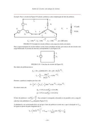 Análise de circuitos: um enfoque de sistemas
- 119 -
Exemplo: Para o circuito da Figura 9.9 calcule a potência e uma compensação de fator de potência.
Ia
+
-
Ea
+
-
Ec
+
-
Eb
ZL
ZL
ZL
Ib
Ic
n
a
b
c
20 [Ω]
53 [mH]
ZL ≡
0
180 j
a eE = , 3
2
180
π
j
b eE
−
= , 3
4
180
π
j
c eE
−
= , ω = 2π60 [rd/s]
FIGURA 9.9: Exemplo de circuito trifásico com carga em estrela sem neutro.
Para o equacionamento do circuito trifásico acima, basta considerar um fase, pois trata-se de um circuito com
carga balanceada. O circuito de uma fase correspondente é o da Figura 9.10.
ZL
Ia
+
-
Ea
FIGURA 9.10 – Uma fase do circuito da Figura 9.9.
Dos dados do problema tem-se
420 (2 60)0,053 20 20 20 2
j
LZ j j e
π
π= + = + = ,
4
4
0
366
220
180 π
π
j
j
j
L
a
a e,
e
e
Z
E
I
−
=== .
Portanto, a potência complexa por fase vale:
440
4572366180
2
1
2
1
2
1 ππ jjj*
aa
*
e,e,.eIEVIP ==== .
Os valores totais são
3.572,4.cos( ) 1214 [W]
4
3.572,4.sen( ) 1214 [VA]
4
mP
Q
π
π
= =
= =
O fator de potência é
2
cos( )
4 2
π = . Sua correção é conseguida colocando-se em paralelo com a carga de
cada fase uma admitância Ycomp adequada (Figura 9.11).
A admitância a ser acrescentada deve ser tal que o fator de potência se torne um, o que é alcançado se Ycomp
for igual ao oposto da parte imaginária de YL.
1
4 1 1
20 2 sen( )
4 4020 2
j
L compY e Y j j
π
π
−
 
= ⇒ = − − = 
 
 