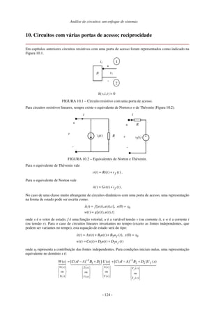 Análise de circuitos: um enfoque de sistemas
- 124 -
10. Circuitos com várias portas de acesso; reciprocidade
Em capítulos anteriores circuitos resistivos com uma porta de acesso foram representados como indicado na
Figura 10.1.
N
i1
+
-
v1
1
2
( , , ) 0h v i t =
FIGURA 10.1 – Circuito resistivo com uma porta de acesso.
Para circuitos resistivos lineares, sempre existe o equivalente de Norton e o de Thévenin (Figura 10.2).
i
+
-vf(t)if(t)
+
-
v
R
R
i
+
-
v
FIGURA 10.2 – Equivalentes de Norton e Thévenin.
Para o equivalente de Thévenin vale
( ) ( ) ( )fv t Ri t v t= + .
Para o equivalente de Norton vale
( ) ( ) ( )fi t Gv t i t= + .
No caso de uma classe muito abrangente de circuitos dinâmicos com uma porta de acesso, uma representação
na forma de estado pode ser escrita como:
0( ) [ ( ), ( ), ], (0)
( ) [ ( ), ( ), ]
x t f x t u t t x x
w t g x t u t t
= =
=
onde x é o vetor de estado, f é uma função vetorial, u é a variável tensão v (ou corrente i), e w é a corrente i
(ou tensão v). Para o caso de circuitos lineares invariantes no tempo (exceto as fontes independentes, que
podem ser variantes no tempo), esta equação de estado será do tipo:
1 2 0
1 2
( ) ( ) ( ) ( ), (0)
( ) ( ) ( ) ( )
f
f
x t Ax t B u t B u t x x
w t Cx t D u t D u t
= + + =
= + +
onde uf representa a contribuição das fontes independentes. Para condições iniciais nulas, uma representação
equivalente no domínio s é:
1 1
1 1 2 2
( ) ( )( ) ( )
ou ouou ou
( ) ( )( ) ( )
( ) [ ( ) ] ( ) [ ( ) ] ( )
f
f
f
V s I sZ s V s
I s V sY s I s
W s C sI A B D U s C sI A B D U s− −
                            
 
= − + + − +
 