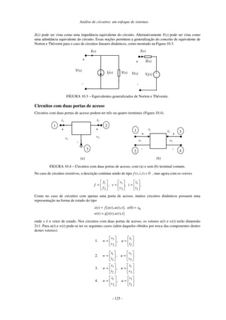 Análise de circuitos: um enfoque de sistemas
- 125 -
Z(s) pode ser vista como uma impedância equivalente do circuito. Alternativamente Y(s) pode ser vista como
uma admitância equivalente do circuito. Essas noções permitem a generalização do conceito de equivalente de
Norton e Thévenin para o caso de circuitos lineares dinâmicos, como mostrado na Figura 10.3.
I(s)
+
-Vf(s)If(s)
+
-
V(s)
Y(s)
Z(s)
I(s)
+
-
V(s)
FIGURA 10.3 – Equivalentes generalizados de Norton e Thévenin.
Circuitos com duas portas de acesso
Circuitos com duas portas de acesso podem ter três ou quatro terminais (Figura 10.4).
+
-
i1
v1
i2
+
v2
2
3
1
(a)
i1
+
-
v1
1
2
i2
+
-
v2
3
4
(b)
FIGURA 10.4 – Circuitos com duas portas de acesso, com (a) e sem (b) terminal comum.
No caso de circuitos resistivos, a descrição continua sendo do tipo ( , , ) 0f v i t = , mas agora com os vetores






=





=





=
2
1
2
1
2
1
,,
i
i
i
v
v
v
f
f
f .
Como no caso de circuitos com apenas uma porta de acesso, muitos circuitos dinâmicos possuem uma
representação na forma de estado do tipo
0( ) [ ( ), ( ), ], (0)
( ) [ ( ), ( ), ]
x t f x t u t t x x
w t g x t u t t
= =
=
onde x é o vetor de estado. Nos circuitos com duas portas de acesso, os vetores u(t) e w(t) terão dimensão
2×1. Para u(t) e w(t) pode-se ter os seguintes casos (além daqueles obtidos por troca das componentes dentro
destes vetores):
1. 





=





=
2
1
2
1
,
i
i
u
v
v
w
2. 





=





=
2
1
2
1
,
v
v
u
i
i
w
3. 





=





=
2
1
2
1
,
v
i
u
i
v
w
4. 





=





=
2
1
2
1
,
i
v
u
v
i
w
 