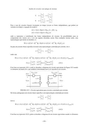 Análise de circuitos: um enfoque de sistemas
- 126 -
5. 





−
=





=
2
2
1
1
,
i
v
u
i
v
w
6. 





=





−
=
1
1
2
2
,
i
v
u
i
v
w
Para o caso de circuitos lineares invariantes no tempo (exceto as fontes independentes, que podem ser
variantes no tempo), a equação de estado é:
1 2 0
1 2
( ) ( ) ( ) ( ), (0)
( ) ( ) ( ) ( )
f
f
x t Ax t B u t B u t x x
w t Cx t D u t D u t
= + + =
= + +
onde uf representa a contribuição das fontes independentes do circuito. As possibilidades para as
componentes dos vetores u(t) e w(t) são aquelas discutidas acima. Para condições iniciais nulas, uma
representação equivalente no domínio s é:
( ) ( )1 1
1 1 2 2( ) [ ] ( ) [ ] ( )fW s C sI A B D U s C sI A B D U s
− −
= − + + − +
Se para um circuito linear específico tivermos uma representação controlada por corrente, isto é
i
i
i
uv
v
v
w =





==





=
2
1
2
1
, ,
então vale
( ) ( )1 1
1 1 2 2( ) ( ) [ ] ( ) [ ] ( ) ( ) ( ) ( )f abertoW s V s C sI A B D I s C sI A B D U s Z s I s V s
− −
= = − + + − + = +






+





=
)(
)(
)(
)()(
)()(
)(
2
1
2221
1211
sV
sV
sI
szsz
szsz
sV
aberto
aberto
(10.1)
Com base na expressão (10.1), pode-se desenhar o diagrama do circuito equivalente da Figura 10.5 usando
os elementos da matriz Z(s), que também é denominada matriz de impedância do circuito.
z12(s)I2(s)
I1(s)
+
-
+
-
z11(s)
+
-
+
-
+-
Vaberto2(s)
+ -
Vaberto1(s)
I2(s)
z22(s)
z21(s)I1(s)
V2(s)V1(s)
FIGURA 10.5 – Circuito equivalente para circuitos controlados por corrente.
De forma análoga para um circuito linear específico com representação controlada por tensão






=





=
2
1
2
1
,
v
v
u
i
i
w
tem-se
( ) ( )1 1
1 1 2 2( ) ( ) [ ] ( ) [ ] ( ) ( ) ( ) ( )f curtoW s I s C sI A B D V s C sI A B D U s Y s V s I s
− −
= = − + + − + = +
1
2
11 12
21 22
( )( ) ( )
( ) ( )
( ) ( ) ( )
curto
curto
I sy s y s
I s V s
y s y s I s
  
= +   
    
(10.2)
Com base na expressão (10.2), pode-se desenhar o diagrama de um circuito equivalente usando os elementos
 