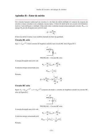 Análise de circuitos: um enfoque de sistemas
- 133 -
Apêndice B – Fator de mérito
Um conceito bastante tradicional em circuitos é o de fator de mérito definido no contexto da resposta de
circuitos a sinais senoidais (com condições iniciais nulas). A fator de mérito Q de um circuito com elementos
reativos é (por definição) o múltiplo 2π da razão entre a máxima energia armazenada pelo circuito, Wmax, e a
energia Wd por ele dissipada num ciclo do sinal.
d
max
W
W
Q π2=
O fator de mérito é muitas vezes também chamado de fator de qualidade.
Circuito RL série
Seja Ij
meII ∠
= o fasor corrente de freqüência ω [rd/s] num circuito RL série (Figura B.1).
L
R
I
FIGURA B.1 – Circuito RL série.
A energia dissipada num ciclo vale
R
I
RIW m
eficazd
ω
π
ω
π 2
22
== .
A máxima energia armazenada será
2
2
1
mmax LIW = .
Portanto,
R
L
R
I
LI
W
W
Q
m
m
d
max ω
ω
π
ππ ===
2
2
2
1
22 .
Circuito RC série
Sejam
o
j
mCC eVV 0∠
= e Ij
meII ∠
= os fasores de tensão e corrente de freqüência ω [rd/s] no circuito RC
série da Figura B.2.
C VC
-
+
RI
FIGURA B.2 – Circuito RC série.
A energia dissipada num ciclo vale
R
I
RIW m
eficazd
ω
π
ω
π 2
22
== .
A máxima energia armazenada será
2
2
2
2
1
2
1
mmCmax CICVW
ω
== .
Portanto,
 