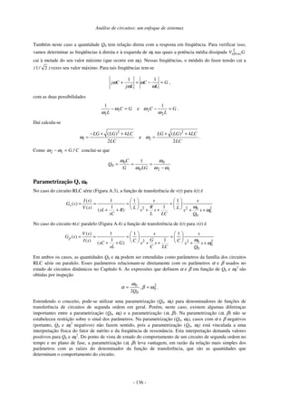 Análise de circuitos: um enfoque de sistemas
- 136 -
Também neste caso a quantidade Q0 tem relação direta com a resposta em freqüência. Para verificar isso,
vamos determinar as freqüências à direita e à esquerda de ω0 nas quais a potência média dissipada GVeficaz
2
cai à metade do seu valor máximo (que ocorre em ω0). Nessas freqüências, o módulo do fasor tensão cai a
)/( 21 vezes seu valor máximo. Para tais freqüências tem-se
G
L
C
Lj
Cj =−=+
ω
ω
ω
ω
11
,
com as duas possibilidades
GC
L
=− 1
1
1
ω
ω
e G
L
C =−
2
2
1
ω
ω .
Daí calcula-se
2
1
( ) 4
2
LG LG LC
LC
ω
− + +
= e
2
2
( ) 4
2
LG LG LC
LC
ω
+ +
= .
Como C/G=− 12 ωω conclui-se que
12
0
0
0
0
1
ωω
ω
ω
ω
−
===
LGG
C
Q
Parametrização Q, ωωωω0
No caso do circuito RLC série (Figura A.3), a função de transferência de v(t) para i(t) é
2 2 20
0
0
( ) 1 1 1
( )
1 1( ) ( )
s
I s s s
G s
RV s L LsL R s s s s
sC L LC Q
ω
ω
   
= = = =   
   + + + + + +
No caso do circuito RLC paralelo (Figura A.4) a função de transferência de i(t) para v(t) é
2 2 20
0
0
( ) 1 1 1
( )
1 1( ) ( )
p
V s s s
G s
GI s C CsC G s s s s
sL C LC Q
ω
ω
   
= = = =   
   + + + + + +
Em ambos os casos, as quantidades Q0 e ω0 podem ser entendidas como parâmetros da família dos circuitos
RLC série ou paralelo. Esses parâmetros relacionam-se diretamente com os parâmetros α e β usados no
estudo de circuitos dinâmicos no Capítulo 6. As expressões que definem α e β em função de Q0 e ω0
2
são
obtidas por inspeção
2
0
0
0
2
ωβ
ω
α == ,
Q
.
Estendendo o conceito, pode-se utilizar uma parametrização (Q0, ω0) para denominadores de funções de
transferência de circuitos de segunda ordem em geral. Porém, neste caso, existem algumas diferenças
importantes entre a parametrização (Q0, ω0) e a parametrização (α, β). Na parametrização (α, β) não se
estabeleceu restrição sobre o sinal dos parâmetros. Na parametrização (Q0, ω0), casos com α e β negativos
(portanto, Q0 e ω0
2
negativos) não fazem sentido, pois a parametrização (Q0, ω0) está vinculada a uma
interpretação física do fator de mérito e da freqüência de ressonância. Esta interpretação demanda valores
positivos para Q0 e ω0
2
. Do ponto de vista de estudo do comportamento de um circuito de segunda ordem no
tempo e no plano de fase, a parametrização (α, β) leva vantagem, em razão da relação mais simples dos
parâmetros com as raízes do denominador da função de transferência, que são as quantidades que
determinam o comportamento do circuito.
 