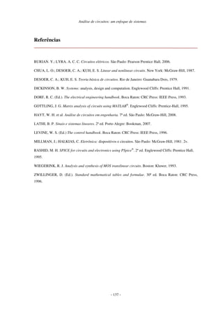 Análise de circuitos: um enfoque de sistemas
- 137 -
Referências
BURIAN. Y.; LYRA. A. C. C. Circuitos elétricos. São Paulo: Pearson Prentice Hall, 2006.
CHUA, L. O.; DESOER, C. A.; KUH, E. S. Linear and nonlinear circuits. New York: McGraw-Hill, 1987.
DESOER, C. A.; KUH, E. S. Teoria básica de circuitos. Rio de Janeiro: Guanabara Dois, 1979.
DICKINSON, B. W. Systems: analysis, design and computation. Englewood Cliffs: Prentice Hall, 1991.
DORF, R. C. (Ed.). The electrical engineering handbook. Boca Raton: CRC Press: IEEE Press, 1993.
GOTTLING, J. G. Matrix analysis of circuits using MATLAB®
. Englewood Cliffs: Prentice-Hall, 1995.
HAYT, W. H. et al. Análise de circuitos em engenharia. 7ª ed. São Paulo: McGraw-Hill, 2008.
LATHI, B. P. Sinais e sistemas lineares. 2ª ed. Porto Alegre: Bookman, 2007.
LEVINE, W. S. (Ed.) The control handbook. Boca Raton: CRC Press: IEEE Press, 1996.
MILLMAN, J.; HALKIAS, C. Eletrônica: dispositivos e circuitos. São Paulo: McGraw-Hill, 1981. 2v.
RASHID, M. H. SPICE for circuits and electronics using PSpice®
. 2ª ed. Englewood Cliffs: Prentice Hall,
1995.
WIEGERINK, R. J. Analysis and synthesis of MOS translinear circuits. Boston: Kluwer, 1993.
ZWILLINGER, D. (Ed.). Standard mathematical tables and formulae. 30ª ed. Boca Raton: CRC Press,
1996.
 