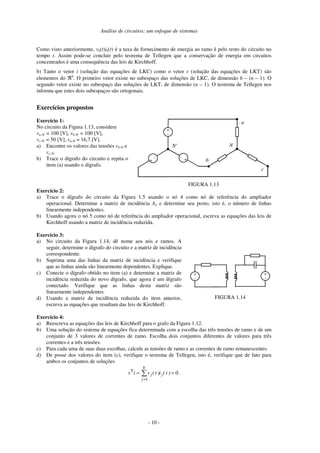 Análise de circuitos: um enfoque de sistemas
- 10 -
Como visto anteriormente, vk(t)ik(t) é a taxa de fornecimento de energia ao ramo k pelo resto do circuito no
tempo t. Assim pode-se concluir pelo teorema de Tellegen que a conservação de energia em circuitos
concentrados é uma consequência das leis de Kirchhoff.
b) Tanto o vetor i (solução das equações de LKC) como o vetor v (solução das equações de LKT) são
elementos do ℜb
. O primeiro vetor existe no subespaço das soluções de LKC, de dimensão b – (n – 1). O
segundo vetor existe no subespaço das soluções de LKT, de dimensão (n – 1). O teorema de Tellegen nos
informa que estes dois subespaços são ortogonais.
Exercícios propostos
Exercício 1:
No circuito da Figura 1.13, considere
va-N' = 100 [V], vb-N' = 100 [V],
vc-N' = 50 [V], va-N = 16,7 [V].
a) Encontre os valores das tensões vb-N e
vc-N.
b) Trace o dígrafo do circuito e repita o
item (a) usando o dígrafo.
+
-
+
- +
-
N
a
b
c
N'
FIGURA 1.13
Exercício 2:
a) Trace o dígrafo do circuito da Figura 1.5 usando o nó 4 como nó de referência do ampliador
operacional. Determine a matriz de incidência Aa e determine seu posto, isto é, o número de linhas
linearmente independentes.
b) Usando agora o nó 5 como nó de referência do ampliador operacional, escreva as equações das leis de
Kirchhoff usando a matriz de incidência reduzida.
Exercício 3:
a) No circuito da Figura 1.14, dê nome aos nós e ramos. A
seguir, determine o dígrafo do circuito e a matriz de incidência
correspondente.
b) Suprima uma das linhas da matriz de incidência e verifique
que as linhas ainda são linearmente dependentes. Explique.
c) Conecte o dígrafo obtido no item (a) e determine a matriz de
incidência reduzida do novo dígrafo, que agora é um dígrafo
conectado. Verifique que as linhas desta matriz são
linearmente independentes.
d) Usando a matriz de incidência reduzida do item anterior,
escreva as equações que resultam das leis de Kirchhoff.
+
-
+
-
FIGURA 1.14
Exercício 4:
a) Reescreva as equações das leis de Kirchhoff para o grafo da Figura 1.12.
b) Uma solução do sistema de equações fica determinada com a escolha das três tensões de ramo e de um
conjunto de 3 valores de correntes de ramo. Escolha dois conjuntos diferentes de valores para três
correntes e a três tensões.
c) Para cada uma de suas duas escolhas, calcule as tensões de ramo e as correntes de ramo remanescentes.
d) De posse dos valores do item (c), verifique o teorema de Tellegen, isto é, verifique que de fato para
ambos os conjuntos de soluções
0
1
T
== ∑
=
)t(i)t(viv j
b
j
j .
 