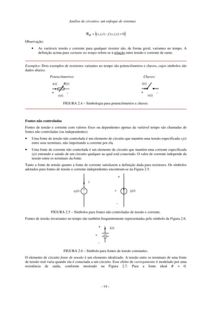Análise de circuitos: um enfoque de sistemas
{ }0),,(:),,( ==ℜ tivftivR
Observação:
• As variáveis tensão e corrente para qualquer resistor são, de forma geral, variantes no tempo. A
definição acima para variante no tempo refere-se à relação entre tensão e corrente de ramo.
Exemplos: Dois exemplos de resistores variantes no tempo são potenciômetros e chaves, cujos símbolos são
dados abaixo.
Potenciômetros:
R(t)i(t)
+ -
v(t)
Chaves:
i(t)
+ -
v(t)
FIGURA 2.4 – Simbologia para potenciômetros e chaves.
Fontes não controladas
Fontes de tensão e corrente com valores fixos ou dependentes apenas da variável tempo são chamadas de
fontes não controladas (ou independentes).
• Uma fonte de tensão não controlada é um elemento de circuito que mantém uma tensão especificada vf(t)
entre seus terminais, não importando a corrente por ela.
• Uma fonte de corrente não controlada é um elemento de circuito que mantém uma corrente especificada
if(t) entrando e saindo de um circuito qualquer ao qual está conectado. O valor de corrente independe da
tensão entre os terminais da fonte.
Tanto a fonte de tensão quanto a fonte de corrente satisfazem a definição dada para resistores. Os símbolos
adotados para fontes de tensão e corrente independentes encontram-se na Figura 2.5.
i
+
-
vf(t) if(t)
+
-
v
FIGURA 2.5 – Símbolos para fontes não controladas de tensão e corrente.
Fontes de tensão invariantes no tempo são também frequentemente representadas pelo símbolo da Figura 2.6.
+
-
v
i(t)
FIGURA 2.6 – Símbolo para fontes de tensão constantes.
O elemento de circuito fonte de tensão é um elemento idealizado. A tensão entre os terminais de uma fonte
de tensão real varia quando ela é conectada a um circuito. Esse efeito de carregamento é modelado por uma
resistência de saída, conforme mostrado na Figura 2.7. Para a fonte ideal R = 0.
- 13 -- 14 -
 