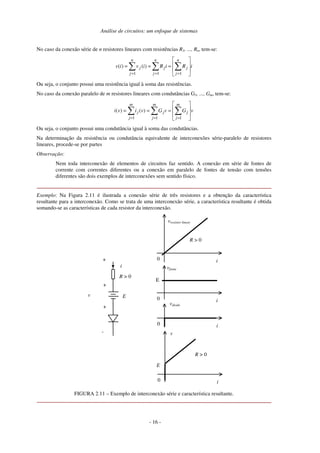 Análise de circuitos: um enfoque de sistemas
No caso da conexão série de n resistores lineares com resistências R1, ..., Rn, tem-se:
iRiRiviv
n
j
j
n
j
j
n
j
j








=== ∑∑∑
=== 111
)()(
Ou seja, o conjunto possui uma resistência igual à soma das resistências.
No caso da conexão paralelo de m resistores lineares com condutâncias G1, ..., Gm, tem-se:
vGvGvivi
m
j
j
m
j
j
m
j
j








=== ∑∑∑
=== 111
)()(
Ou seja, o conjunto possui uma condutância igual à soma das condutâncias.
Na determinação da resistência ou condutância equivalente de interconexões série-paralelo de resistores
lineares, procede-se por partes
Observação:
Nem toda interconexão de elementos de circuitos faz sentido. A conexão em série de fontes de
corrente com correntes diferentes ou a conexão em paralelo de fontes de tensão com tensões
diferentes são dois exemplos de interconexões sem sentido físico.
Exemplo: Na Figura 2.11 é ilustrada a conexão série de três resistores e a obtenção da característica
resultante para a interconexão. Como se trata de uma interconexão série, a característica resultante é obtida
somando-se as características de cada resistor da interconexão.
R > 0
0 i
vdiodo
E
i
+
v
-
0 i
vresistor linear
R > 0
0 i
vfonte
E
0 i
v
R > 0
E
+
+
FIGURA 2.11 – Exemplo de interconexão série e característica resultante.
- 16 -
 