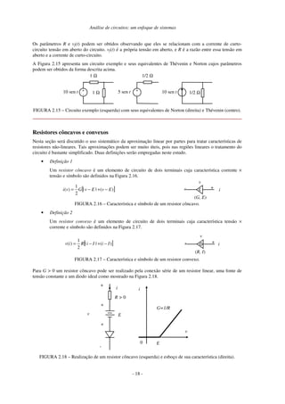 Análise de circuitos: um enfoque de sistemas
Os parâmetros R e vf(t) podem ser obtidos observando que eles se relacionam com a corrente de curto-
circuito tensão em aberto do circuito. vf(t) é a própria tensão em aberto, e R é a razão entre essa tensão em
aberto e a corrente de curto-circuito.
A Figura 2.15 apresenta um circuito exemplo e seus equivalentes de Thévenin e Norton cujos parâmetros
podem ser obtidos da forma descrita acima.
1 Ω
1 Ω
+
-
10 sen t
1/2 Ω
+
-
5 sen t 1/2 Ω10 sen t
FIGURA 2.15 – Circuito exemplo (esquerda) com seus equivalentes de Norton (direita) e Thévenin (centro).
Resistores côncavos e convexos
Nesta seção será discutido o uso sistemático da aproximação linear por partes para tratar características de
resistores não-lineares. Tais aproximações podem ser muito úteis, pois nas regiões lineares o tratamento do
circuito é bastante simplificado. Duas definições serão empregadas neste estudo.
• Definição 1
Um resistor côncavo é um elemento de circuito de dois terminais cuja característica corrente ×
tensão e símbolo são definidos na Figura 2.16.
[ ])(||
2
1
)( EvEvGvi −+−= i+-
v
(G, E)
FIGURA 2.16 – Característica e símbolo de um resistor côncavo.
• Definição 2
Um resistor convexo é um elemento de circuito de dois terminais cuja característica tensão ×
corrente e símbolo são definidos na Figura 2.17.
[ ])(||
2
1
)( IiIiRiv −+−= i+-
v
(R, I)
FIGURA 2.17 – Característica e símbolo de um resistor convexo.
Para G > 0 um resistor côncavo pode ser realizado pela conexão série de um resistor linear, uma fonte de
tensão constante e um diodo ideal como mostrado na Figura 2.18.
R > 0
E
i
+
v
-
0
i
v
G=1/R
E
+
+
FIGURA 2.18 – Realização de um resistor côncavo (esquerda) e esboço de sua característica (direita).
- 18 -
 
