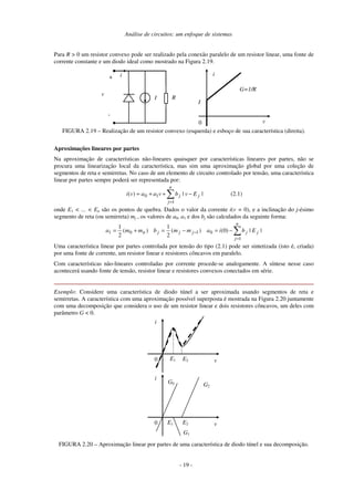 Análise de circuitos: um enfoque de sistemas
Para R > 0 um resistor convexo pode ser realizado pela conexão paralelo de um resistor linear, uma fonte de
corrente constante e um diodo ideal como mostrado na Figura 2.19.
0 v
i
G=1/R
I
i
I
+
-
v
R
FIGURA 2.19 – Realização de um resistor convexo (esquerda) e esboço de sua característica (direita).
Aproximações lineares por partes
Na aproximação de características não-lineares quaisquer por características lineares por partes, não se
procura uma linearização local da característica, mas sim uma aproximação global por uma coleção de
segmentos de reta e semirretas. No caso de um elemento de circuito controlado por tensão, uma característica
linear por partes sempre poderá ser representada por:
∑
=
−++=
n
j
jj Evbvaavi
1
10 ||)( (2.1)
onde E1 < ... < En são os pontos de quebra. Dados o valor da corrente i(v = 0), e a inclinação do j-ésimo
segmento de reta (ou semirreta) mj , os valores de a0, a1 e dos bj são calculados da seguinte forma:
∑
=
− −=−=+=
n
j
jjjjjn Ebiammbmma
1
0101 ||)0()(
2
1
)(
2
1
Uma característica linear por partes controlada por tensão do tipo (2.1) pode ser sintetizada (isto é, criada)
por uma fonte de corrente, um resistor linear e resistores côncavos em paralelo.
Com características não-lineares controladas por corrente procede-se analogamente. A síntese nesse caso
acontecerá usando fonte de tensão, resistor linear e resistores convexos conectados em série.
Exemplo: Considere uma característica de diodo túnel a ser aproximada usando segmentos de reta e
semirretas. A característica com uma aproximação possível superposta é mostrada na Figura 2.20 juntamente
com uma decomposição que considera o uso de um resistor linear e dois resistores côncavos, um deles com
parâmetro G < 0.
0 v
i
E1 E2
0 v
i
E1 E2
G0 G2
G1
FIGURA 2.20 – Aproximação linear por partes de uma característica de diodo túnel e sua decomposição.
- 19 -
 