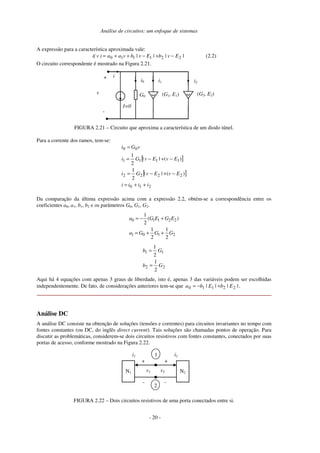 Análise de circuitos: um enfoque de sistemas
A expressão para a característica aproximada vale:
|Ev|b|Ev|bvaa)v(i 221110 −+−++= (2.2)
O circuito correspondente é mostrado na Figura 2.21.
i
I=0
+
-
v G0 (G1, E1) (G2, E2)
i0 i2i1
FIGURA 2.21 – Circuito que aproxima a característica de um diodo túnel.
Para a corrente dos ramos, tem-se:
[ ]
[ ]
210
2222
1111
00
)(||
2
1
)(||
2
1
iiii
EvEvGi
EvEvGi
vGi
++=
−+−=
−+−=
=
Da comparação da última expressão acima com a expressão 2.2, obtém-se a correspondência entre os
coeficientes a0, a1, b1, b2 e os parâmetros G0, G1, G2.
2101
22110
2
1
2
1
)(
2
1
GGGa
EGEGa
++=
+−=
22
11
2
1
2
1
Gb
Gb
=
=
Aqui há 4 equações com apenas 3 graus de liberdade, isto é, apenas 3 das variáveis podem ser escolhidas
independentemente. De fato, de considerações anteriores tem-se que |||| 22110 EbEba +−= .
Análise DC
A análise DC consiste na obtenção de soluções (tensões e correntes) para circuitos invariantes no tempo com
fontes constantes (ou DC, do inglês direct current). Tais soluções são chamadas pontos de operação. Para
discutir as problemáticas, considerem-se dois circuitos resistivos com fontes constantes, conectados por suas
portas de acesso, conforme mostrado na Figura 2.22.
N1
i1
+
-
v1 N2
i2
+
-
v2
1
2
FIGURA 2.22 – Dois circuitos resistivos de uma porta conectados entre si.
- 20 -
 