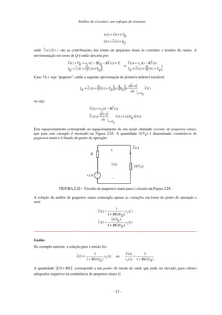 Análise de circuitos: um enfoque de sistemas
Q
Q
Ititi
Vtvtv
+=
+=
)(
~
)(
)(~)(
onde )t(v~),t(i
~
são as contribuições das fontes de pequenos sinais às correntes e tensões de ramos. A
movimentação em torno de Q é então descrita por:
[ ] [ ])(~ˆ)(
~
)(
~
)()(~
)(~ˆ)(
~
)(
~
)()(~
QQ
s
QQ
QsQ
VtvitiI
tiRtvtv
VtvitiI
EtiRRItvVtv
+=+
−=
→
+=+
+−−=+
Caso )(~ tv seja “pequeno”, então a seguinte aproximação de primeira ordem é razoável:
[ ] [ ] )(~)(ˆ
ˆ)(~ˆ)(
~
tv
dv
vid
ViVtvitiI
QVv
QQQ
=
+≅+=+
ou seja
)(~)()(~)(ˆ
)(
~
)(
~
)()(~
tvVGtv
dv
vid
ti
tiRtvtv
Q
Vv
s
Q
=≅
−=
=
Este equacionamento corresponde ao equacionamento de um assim chamado circuito de pequenos sinais,
que para este exemplo é mostrado na Figura 2.25. A quantidade G(VQ) é denominada condutância de
pequenos sinais e é função do ponto de operação.
R
G(VQ)
+
-
+
-
vs(t)
)(
~
ti
)(~ tv
FIGURA 2.26 – Circuito de pequenos sinais para o circuito da Figura 2.24.
A solução da análise de pequenos sinais contempla apenas as variações em torno do ponto de operação e
será:
)(
)(1
)(
)(
~
)(
)(1
1
)(~
tv
VRG
VG
ti
tv
VRG
tv
s
Q
Q
s
Q
+
=
+
=
Ganho
No exemplo anterior, a solução para a tensão foi:
)(
)(1
1
)(~ tv
VRG
tv s
Q+
= ou
)(1
1
)(
)(~
Qs VRGtv
tv
+
=
A quantidade )1(1 RG+ corresponde a um ganho de tensão de sinal, que pode ser elevado, para valores
adequados negativos da condutância de pequenos sinais G.
- 23 -
 