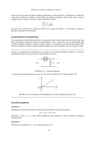 Análise de circuitos: um enfoque de sistemas
Pode-se pensar em termos de ganho também considerando a variável potência. Se definirmos a potência de
sinal como o produto da corrente e tensão obtidos na análise de pequenos sinais, tem-se, para o caso do
exemplo acima, o seguinte valor para o ganho de potência de sinal
RGi
~
v
i
~
v~
s +
=
1
1
,
que neste caso coincide com o ganho de tensão. Via de regra, no entanto, os valores para o ganho de
potência e de tensão serão diferentes.
Características de transferência
Por característica de transferência entende-se a característica que relaciona duas variáveis de interesse, uma
delas considerada variável de entrada (ou determinante) e outra variável de saída (ou determinada pela
escolha da entrada). Quando se tratar de circuitos resistivos, as características de transferência sempre serão
estáticas e poderão ser expressas usando equações algébricas ou na forma gráfica como no exemplo a seguir.
Exemplo: A característica de transferência de vi(t) para vo(t) do circuito retificador da Figura 2.27 pode ser
determinada a partir das características de cada elemento de circuito.
R
+
-
vi(t) vo(t)
-
+
FIGURA 2.27 – Circuito retificador.
A característica de transferência de vi(t) para vo(t) do circuito da Figura 2.27 é dada na Figura 2.28.
vi
vo
0
FIGURA 2.28 – Característica de transferência do circuito retificador da Figura 2.27.
Exercícios propostos
Exercício 1:
Suponha que um resistor não-linear controlado por tensão tenha a seguinte característica:
i(t) = v(t) + v2
(t) + v3
(t).
Determine i(t) para v(t) = cos(ωt). Quais frequências estão presentes no sinal i(t) além da harmônica
fundamental ω?
Exercício 2:
Determine as características i × v dos circuitos da Figura 2.29.
- 24 -
 