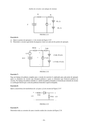 Análise de circuitos: um enfoque de sistemas
R2
R1
IE
(Rb, Ib)
(Ra, Ia)
FIGURA 2.31
Exercício 6:
a) Quais os pontos de operação (v, i) do circuito da Figura 2.32?
b) Determine o circuito equivalente de pequenos sinais em cada um dos pontos de operação.
2 kΩ500 Ω
5 mA20 V
i
+
-
v
(-3.5 kΩ, 10 mA)
(2 kΩ, 20 mA)
+
-
vs(t)
FIGURA 2.32
Exercício 7:
Faça um balanço de potência completo para o circuito do exercício 6, explicando para cada ponto de operação
quais os elementos de circuito que dissipam potência e quais os elementos que fornecem potência no
circuito. Por balanço de potência entende-se o cálculo da potência dissipada ou fornecida por elemento de circuito
e a verificação final de que a soma das potências fornecidas é igual às dissipadas.
Exercício 8:
Qual a característica de transferência de vi(t) para vo(t) do circuito da Figura 2.33?
50 Ω
10 Ω
+
-
vi(t) vo(t)
-
+
FIGURA 2.33
Exercício 9:
Determine todas as correntes de ramo e tensões nodais dos circuitos da Figura 2.34.
- 26 -
 