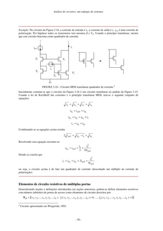 Análise de circuitos: um enfoque de sistemas
- 36 -
Exemplo: No circuito da Figura 3.16, a corrente de entrada é ie; a corrente de saída é is. ipol é uma corrente de
polarização. Por hipótese todos os transistores tem mesmos β e Vth. Usando o princípio translinear, mostre
que este circuito funciona como quadrador de corrente
is
ie
ipol
T1
T2
T3
T4
T5
≡≡≡≡
FIGURA 3.16 – Circuito MOS translinear quadrador de corrente.4
Inicialmente constata-se que o circuito da Figura 3.16 é um circuito translinear no padrão da Figura 3.15.
Usando a lei de Kirchhoff das correntes e o princípio translinear MOS, tem-se o seguinte conjunto de
equações:
4321 dddd iiii +=+
21 dpold iii ==
eddd iiii +== 354
35 dds iii +=
Combinando-se as equações acima resulta:
44
2 dedpol iiii +−=
Resolvendo esta equação encontra-se:
pol
ee
pold
i
ii
ii
162
2
4
++=
Donde se conclui que
pol
e
poldds
i
i
iiii
8
2
2
35
+=+=
ou seja, o circuito acima é de fato um quadrador de corrente (descontado um múltiplo da corrente de
polarização).
Elementos de circuito resistivos de múltiplas portas
Generalizando noções e definições introduzidas em seções anteriores, podem-se definir elementos resistivos
com número arbitrário de portas de acesso como elementos de circuito descritos por:
{ }0,...0 2121212112121 ===ℜ )i,...,i,i,v,...,v,v(f,)i,...,i,i,v,...,v,v(f:)i,...,i,i,v,...,v,v( nnnnnnnR
4
Circuito apresentado em Wiegerink, 1993.
 