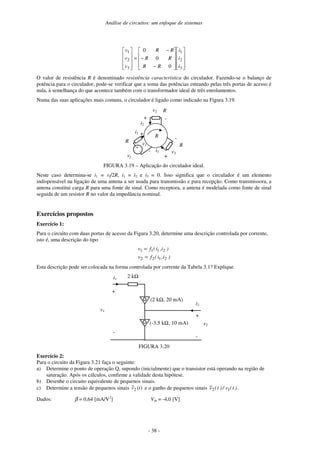 Análise de circuitos: um enfoque de sistemas
- 38 -




















−
−
−
=










3
2
1
3
2
1
0
0
0
i
i
i
RR
RR
RR
v
v
v
O valor de resistência R é denominado resistência característica do circulador. Fazendo-se o balanço de
potência para o circulador, pode-se verificar que a soma das potências entrando pelas três portas de acesso é
nula, à semelhança do que acontece também com o transformador ideal de três enrolamentos.
Numa das suas aplicações mais comuns, o circulador é ligado como indicado na Figura 3.19.
i2
i3
+
R
R
R
-
v2
+
-
v3
+
-
vf
i1
R v1
+
-
FIGURA 3.19 – Aplicação do circulador ideal.
Neste caso determina-se i1 = vf/2R, i1 = i2 e i3 = 0. Isso significa que o circulador é um elemento
indispensável na ligação de uma antena a ser usada para transmissão e para recepção. Como transmissora, a
antena constitui carga R para uma fonte de sinal. Como receptora, a antena é modelada como fonte de sinal
seguida de um resistor R no valor da impedância nominal.
Exercícios propostos
Exercício 1:
Para o circuito com duas portas de acesso da Figura 3.20, determine uma descrição controlada por corrente,
isto é, uma descrição do tipo
)i,i(fv
)i,i(fv
2122
2111
=
=
Esta descrição pode ser colocada na forma controlada por corrente da Tabela 3.1? Explique.
2 kΩ
+
-
v1
(-3.5 kΩ, 10 mA)
(2 kΩ, 20 mA)
+
-
v2
i2
i1
FIGURA 3.20
Exercício 2:
Para o circuito da Figura 3.21 faça o seguinte:
a) Determine o ponto de operação Q, supondo (inicialmente) que o transistor está operando na região de
saturação. Após os cálculos, confirme a validade desta hipótese.
b) Desenhe o circuito equivalente de pequenos sinais.
c) Determine a tensão de pequenos sinais )(~
2 tv e o ganho de pequenos sinais )t(v/)t(v~
12 .
Dados: β = 0,64 [mA/V2
] Vth = -4,0 [V]
 