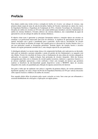 Prefácio
Esta edição contém uma versão revista e corrigida de Análise de circuitos: um enfoque de sistemas, cuja
primeira edição surgiu de notas de aula da disciplina Análise de Circuitos ministrada aos alunos dos cursos
de Engenharia Eletrônica e Engenharia de Computação do ITA, o Instituto Tecnológico de Aeronáutica. A
disciplina de análise de circuitos no ITA tem sido usada também para introduzir conceitos fundamentais de
análise de sistemas dinâmicos. Circuitos elétricos são sistemas dinâmicos, daí a naturalidade da opção de
apresentá-los com um enfoque de análise de sistemas dinâmicos.
O objetivo deste texto é apresentar as principais ferramentas teóricas e situações típicas em circuitos ao
estudante e ao profissional interessado num texto de referência. A sequência de apresentação pretende ser
natural, iniciando com o geral e caminhando para o particular. Assim trata-se, inicialmente, do circuito
(linear ou não-linear) no domínio do tempo. Em seguida passa-se à discussão de circuitos lineares (isto é, a
um caso particular) usando as ferramentas pertinentes. Somente depois são tratados fasores e circuitos
lineares em regime permanente senoidal (isto é, uma situação especial do caso particular).
A abordagem adotada é ao mesmo tempo densa e de compreensão facilitada, pois nada precisa ser decorado,
tudo pode ser deduzido e portanto entendido; o ponto de partida são leis fundamentais e as equações com
elas obtidas. O texto foi concebido de forma a criar os fundamentos de uma cultura de circuitos adequada às
aplicações em constante e rápida evolução, hoje permeadas de circuitos integrados. Além das técnicas
consagradas para lidar com os elementos de circuito padrão (resistores, indutores e capacitores lineares) e o
já clássico ampliador operacional, o texto confronta o leitor com exemplos de técnicas que permitem
explorar os benefícios da não-linearidade quando dispositivos (como o MOSFET, típico de circuitos
integrados) são usados em quantidade para obtenção de alguma característica de interesse.
Sou grato a todos que me ajudaram com críticas e sugestões da primeira edição e de versões preliminares.
Igualmente agradeço aos meus colegas da Divisão de Engenharia Eletrônica do ITA por valiosas discussões
sobre aspectos técnicos e didáticos em análise de circuitos.
Esta segunda edição difere da primeira pelas usuais correções ao texto, bem como por um refinamento e
ocasional detalhamento de colocações e explicações em alguns pontos.
 