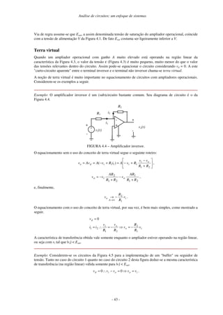 Análise de circuitos: um enfoque de sistemas
- 43 -
Via de regra assume-se que Esat, a assim denominada tensão de saturação do ampliador operacional, coincide
com a tensão de alimentação V da Figura 4.1. De fato Esat costuma ser ligeiramente inferior a V.
Terra virtual
Quando um ampliador operacional com ganho A muito elevado está operando na região linear da
característica da Figura 4.3, o valor da tensão ε (Figura 4.3) é muito pequeno, muito menor do que o valor
das tensões relevantes dentro do circuito. Assim pode-se equacionar o circuito considerando vd = 0. A este
"curto-circuito aparente" entre o terminal inversor e o terminal não inversor chama-se terra virtual.
A noção de terra virtual é muito importante no equacionamento de circuitos com ampliadores operacionais.
Considerem-se os exemplos a seguir.
Exemplo: O amplificador inversor é um (sub)circuito bastante comum. Seu diagrama de circuito é o da
Figura 4.4.
-
+
R2
vo(t)
vi(t)
+
-
R1
+
-
i1
+
-
i2
FIGURA 4.4 – Amplificador inversor.
O equacionamento sem o uso do conceito de terra virtual segue o seguinte roteiro:






+
−
+−=+−==
21
111 )(
RR
vv
RvAiRvAAvv oi
iido ,
21
1
21
2
RR
AR
v
RR
AR
vv oio
+
−
+
−= ,
e, finalmente,
i
A
o v
R
R
v
1
2
−→
∞→
.
O equacionamento com o uso do conceito de terra virtual, por sua vez, é bem mais simples, como mostrado a
seguir.
io
oi
d
v
R
R
v
R
v
R
v
ii
v
1
2
21
21
0
−=⇒−=∴=
=
A característica de transferência obtida vale somente enquanto o ampliador estiver operando na região linear,
ou seja com vi tal que |vo| < Esat.
Exemplo: Considerem-se os circuitos da Figura 4.5 para a implementação de um "buffer" ou seguidor de
tensão. Tanto no caso do circuito 1 quanto no caso do circuito 2 desta figura deduz-se a mesma característica
de transferência (na região linear) válida somente para |vi| < Esat.
iooid vvvvv =⇒=−∴= 00 .
 