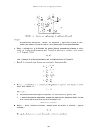 Análise de circuitos: um enfoque de sistemas
- 47 -
-
+
R2
vs(t)
+
-
ve1
R1
+
-
i2
ve2
R3
+
-
R4
ie1
ie2 i4
io
1
2
3
4
5
6
i1
i3
FIGURA 4.11 – Circuito para implementação de amplificador diferencial.
Notação
A tensão do ramo por onde flui a corrente ij será denominada vj. A polaridade da tensão de ramo é
definida pelo sentido da corrente de ramo de acordo com a convenção dos capítulos anteriores.
• Passo 1: Aplicando-se a lei de Kirchhoff das tensões, obtém-se a equação que relaciona as tensões
nodais (ou nó-referência) às tensões de ramo. Como nó de referência foi escolhido o nó 6, portanto
e6 = 0. A equação obtida é
eAv T
=
onde A é a matriz de incidência reduzida associada ao dígrafo do circuito da Figura 4.11.
• Passo 2: As correntes de ramo são expressas como funções das tensões nodais.
4
4
4
4
4
3
42
3
3
3
2
53
2
2
2
1
31
1
1
1
R
e
R
v
i
R
ee
R
v
i
R
ee
R
v
i
R
ee
R
v
i
==
−
==
−
==
−
==
• Passo 3: Aqui identificam-se as correntes que não puderam ser expressas como funções de tensões
nodais. Estas correntes são:
21 eeo i,i,i
Observações:
1. As correntes de entrada no ampliador operacional não serão consideradas, pois são nulas.
2. O objetivo deste passo é saber quantas equações em quais variáveis deverão ser obtidas. No caso
deste exemplo sabe-se agora que devem-se ter oito equações em:
2154321 eeo i,i,i,e,e,e,e,e .
• Passo 4: A lei de Kirchhoff das correntes é aplicada a cada nó, exceto o de referência. A equação
resultante é:
0=Ai
Em seguida substituem-se as correntes determinadas no Passo 2, resultando em:
 