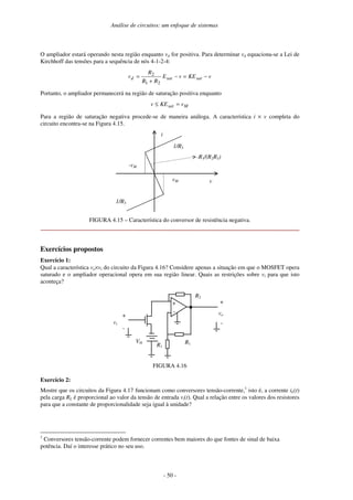 Análise de circuitos: um enfoque de sistemas
- 50 -
O ampliador estará operando nesta região enquanto vd for positiva. Para determinar vd equaciona-se a Lei de
Kirchhoff das tensões para a sequência de nós 4-1-2-4:
vKEvE
RR
R
v satsatd −=−
+
=
21
2
Portanto, o ampliador permanecerá na região de saturação positiva enquanto
Msat vKEv =≤
Para a região de saturação negativa procede-se de maneira análoga. A característica i × v completa do
circuito encontra-se na Figura 4.15.
i
vvM
-vM
1/R3
1/R3
-R1/(R2R3)
FIGURA 4.15 – Característica do conversor de resistência negativa.
Exercícios propostos
Exercício 1:
Qual a característica vo×vi do circuito da Figura 4.16? Considere apenas a situação em que o MOSFET opera
saturado e o ampliador operacional opera em sua região linear. Quais as restrições sobre vi para que isto
aconteça?
+
-
R1
R2
R1
vo+
Vth
vi
+
-
-
FIGURA 4.16
Exercício 2:
Mostre que os circuitos da Figura 4.17 funcionam como conversores tensão-corrente,1
isto é, a corrente iL(t)
pela carga RL é proporcional ao valor da tensão de entrada vi(t). Qual a relação entre os valores dos resistores
para que a constante de proporcionalidade seja igual à unidade?
1
Conversores tensão-corrente podem fornecer correntes bem maiores do que fontes de sinal de baixa
potência. Daí o interesse prático no seu uso.
 