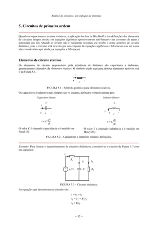 Análise de circuitos: um enfoque de sistemas
-- 52 --
5. Circuitos de primeira ordem
Quando se equacionam circuitos resistivos, a aplicação das leis de Kirchhoff e das definições dos elementos
de circuitos sempre resulta em equações algébricas (possivelmente não-lineares) nas correntes de ramo e
potenciais dos nós. Quando o circuito não é puramente resistivo, ele recebe o nome genérico de circuito
dinâmico, pois o circuito será descrito por um conjunto de equações algébricas e diferenciais (ou em casos
não considerados aqui ainda por equações a diferenças).
Elementos de circuito reativos
Os elementos de circuito responsáveis pela existência de dinâmica são capacitores e indutores,
genericamente chamados de elementos reativos. O símbolo usado aqui para denotar elementos reativos será
o da Figura 5.1.
i
+ -v
FIGURA 5.1 – Símbolo genérico para elementos reativos.
Os capacitores e indutores mais simples são os lineares, definidos respectivamente por:
Capacitor linear:
-+ v
C
i
dt
dv
Ci =
O valor C é chamado capacitância e é medido em
Farad [F].
Indutor linear:
L
-+ v
i
dt
di
Lv =
O valor L é chamado indutância e é medido em
Henry [H].
FIGURA 5.2 – Capacitores e indutores lineares: definições.
Exemplo: Para ilustrar o equacionamento de circuitos dinâmicos, considere-se o circuito da Figura 5.3 com
um capacitor:
R2
+
- vs(t)
R1
i1
C
i3 i2
FIGURA 5.3 – Circuito dinâmico.
As equações que descrevem este circuito são:
111
2223
321
iRv
iRvv
iii
=
==
+=
 