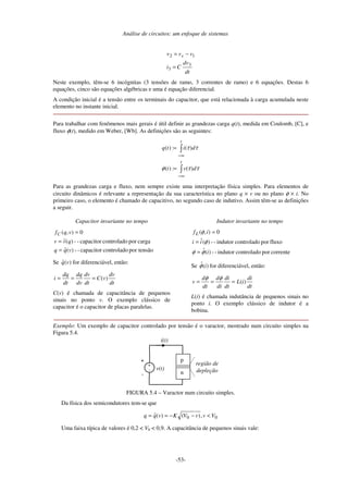 Análise de circuitos: um enfoque de sistemas
-53-
dt
dv
Ci
vvv s
3
3
12
=
−=
Neste exemplo, têm-se 6 incógnitas (3 tensões de ramo, 3 correntes de ramo) e 6 equações. Destas 6
equações, cinco são equações algébricas e uma é equação diferencial.
A condição inicial é a tensão entre os terminais do capacitor, que está relacionada à carga acumulada neste
elemento no instante inicial.
Para trabalhar com fenômenos mais gerais é útil definir as grandezas carga q(t), medida em Coulomb, [C], e
fluxo φ(t), medido em Weber, [Wb]. As definições são as seguintes:
∫
∫
∞−
∞−
=
=
t
t
dvt
ditq
ττφ
ττ
)(:)(
)(:)(
Para as grandezas carga e fluxo, nem sempre existe uma interpretação física simples. Para elementos de
circuito dinâmicos é relevante a representação da sua característica no plano q × v ou no plano φ × i. No
primeiro caso, o elemento é chamado de capacitivo, no segundo caso de indutivo. Assim têm-se as definições
a seguir.
Capacitor invariante no tempo
por tensãocontroladocapacitor--)(ˆ
cargaporcontroladocapacitor--)(ˆ
0),(
vqq
qvv
vqfC
=
=
=
Se )(ˆ vq for diferenciável, então:
dt
dv
vC
dt
dv
dv
dq
dt
dq
i )(===
C(v) é chamada de capacitância de pequenos
sinais no ponto v. O exemplo clássico de
capacitor é o capacitor de placas paralelas.
Indutor invariante no tempo
correnteporcontroladoindutor--)(ˆ
fluxoporcontroladoindutor--)(ˆ
0),(
i
ii
ifL
φφ
φ
φ
=
=
=
Se )(ˆ iφ for diferenciável, então:
dt
di
iL
dt
di
di
d
dt
d
v )(===
φφ
L(i) é chamada indutância de pequenos sinais no
ponto i. O exemplo clássico de indutor é a
bobina.
Exemplo: Um exemplo de capacitor controlado por tensão é o varactor, mostrado num circuito simples na
Figura 5.4.
i(t)
v(t)
+
-
+
-
p
n
região de
depleção
FIGURA 5.4 – Varactor num circuito simples.
Da física dos semicondutores tem-se que
00 ,)()(ˆ VvvVKvqq <−−==
Uma faixa típica de valores é 0,2 < V0 < 0,9. A capacitância de pequenos sinais vale:
 