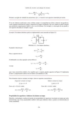 Análise de circuitos: um enfoque de sistemas
-54-
0
02
Vv,
)vV(
K
dv
)v(qˆd
)v(C <
−
== .
Portanto, na região de validade da característica )(ˆ vq , o varactor é um capacitor controlado por tensão.
O uso de indutores tradicionais como a bobina sempre é acompanhado de efeitos colaterais desagradáveis,
como ocupação ineficiente de espaço e dispersão de campos (irradiação). Por isso, podem-se adotar soluções
que produzem comportamento indutivo sem o uso de bobinas. Um exemplo é a associação de um girador e
um capacitor discutida no exemplo a seguir.
Exemplo: Um indutor eletrônico pode ser implementado como mostrado na Figura 5.5.
i1
v1
+
-
+
-
i2
v2 C
1 [S]
FIGURA 5.5 – Um indutor eletrônico.
O girador é descrito por:
)(
01
10
)( tvti 





−
=
Para o capacitor tem-se:
dt
dv
Ci 2
2 =− .
Combinando-se as duas equações acima obtém-se:
dt
di
C
dt
dv
Cvi 12
12 −=−=−= ,
ou seja:
dt
di
Cv 1
1 = ,
que é uma característica indutiva. Isso significa que o conjunto girador-capacitor da Figura 5.5 implementa
de fato o comportamento elétrico de um indutor com indutância C [H].
Para elementos reativos variantes no tempo, valem as seguintes características:
Capacitor variante no tempo
0),,( =tvqfC
Caso )()()( tvtCtq = então:
)(
)()(
)()( tv
dt
tdC
dt
tdv
tCti +=
Indutor variante no tempo
0),,( =tifL φ
Caso )()()( titLt =φ então:
)(
)()(
)()( ti
dt
tdL
dt
tdi
tLtv +=
Propriedades de capacitores e indutores invariantes no tempo
Memória, continuidade e ausência de perdas são propriedades de capacitores invariantes no tempo que serão
demonstradas aqui. Essas propriedades também valem para indutores ideais e podem ser demonstradas de
forma semelhante.
 