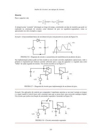 Análise de circuitos: um enfoque de sistemas
-55-
Memória
Para o capacitor vale
∫∫
∞−
+==
t
t
t
di
C
tvdi
C
tv
0
)(
1
)()(
1
)( 0 ττττ
A integral acima "acumula" informação ao longo do tempo, constituindo um tipo de memória que pode ser
explorada na construção de circuitos como detetores de pico ou seguidores-seguradores, como os
apresentados nos dois exemplos a seguir.
Exemplo: A funcionalidade básica de um detetor de pico está presente no circuito da Figura 5.6.
ve(t)
+
-
v(t) C+
-
t
v(t)
ve(t)
FIGURA 5.6 – Diagrama de circuito e característica de transferência de um detetor de pico.
Sua implementação prática pode ser feita usando-se um circuito com dois ampliadores operacionais, onde o
primeiro é responsável por fornecer corrente suficiente para a carga do capacitor e o segundo atua como
"buffer" de saída (seguidor de tensão). Tal circuito encontra-se na Figura 5.7.
ve(t)
-
+
-
-
+
+
-
+
+
-
C
v(t)
FIGURA 5.7 – Diagrama de circuito para implementação de um detetor de pico.
Exemplo: Em aplicações de controle por computador é importante amostrar-se um sinal (variante no tempo)
e a seguir mantê-lo estável (num valor constante) para que se possa fazer uma conversão analógico-digital.
Um circuito que realiza essa função de amostrador-segurador é mostrado na Figura 5.8.
-
+
vs(t)
-
+
-
+
-
+
+
-C
v(t)
FIGURA 5.8 – Circuito amostrador-segurador.
 