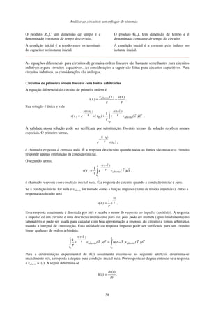 Análise de circuitos: um enfoque de sistemas
58
O produto ReqC tem dimensão de tempo e é
denominado constante de tempo do circuito.
A condição inicial é a tensão entre os terminais
do capacitor no instante inicial.
O produto GeqL tem dimensão de tempo e é
denominado constante de tempo do circuito.
A condição inicial é a corrente pelo indutor no
instante inicial.
As equações diferenciais para circuitos de primeira ordem lineares são bastante semelhantes para circuitos
indutivos e para circuitos capacitivos. As considerações a seguir são feitas para circuitos capacitivos. Para
circuitos indutivos, as considerações são análogas.
Circuitos de primeira ordem lineares com fontes arbitrárias
A equação diferencial do circuito de primeira ordem é
ττ
)t(v)t(v
)t(v aberto
−= .
Sua solução é única e vale
∫
−−−−
+=
t
t
aberto
)t~t()tt(
t
~
d)t
~
(ve)t(ve)t(v
0
0
1
0
ττ
τ
.
A validade dessa solução pode ser verificada por substituição. Os dois termos da solução recebem nomes
especiais. O primeiro termo,
)( 0
)( 0
tve
tt
τ
−
−
,
é chamado resposta à entrada nula. É a resposta do circuito quando todas as fontes são nulas e o circuito
responde apenas em função da condição inicial.
O segundo termo,
t
~
d)t
~
(ve)t(v aberto
t
t
)t~t(
∫
−−
=
0
1 τ
τ
,
é chamado resposta com condição inicial nula. É a resposta do circuito quando a condição inicial é zero.
Se a condição inicial for nula e vaberto for tomado como a função impulso (fonte de tensão impulsiva), então a
resposta do circuito será
τ
τ
t
e)t(v
−
=
1
.
Essa resposta usualmente é denotada por h(t) e recebe o nome de resposta ao impulso (unitário). A resposta
a impulso de um circuito é uma descrição interessante para ele, pois pode ser medida (aproximadamente) no
laboratório e pode ser usada para calcular com boa aproximação a resposta do circuito a fontes arbitrárias
usando a integral de convolução. Essa utilidade da resposta impulso pode ser verificada para um circuito
linear qualquer de ordem arbitrária.
t
~
d)t
~
(v)t
~
t(ht
~
d)t
~
(ve aberto
t
t
aberto
t
t
)t~t(
∫∫ −=
−−
00
1 τ
τ
Para a determinação experimental de h(t) usualmente recorre-se ao seguinte artifício: determina-se
inicialmente s(t), a resposta a degrau para condição inicial nula. Por resposta ao degrau entende-se a resposta
a vaberto =1(t). A seguir determina-se
dt
tds
th
)(
)( = .
 