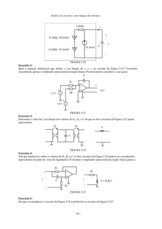 Análise de circuitos: um enfoque de sistemas
- 64 -
C
4 [kΩ]
15 [mA]
i
+
-
v
(-6 [kΩ], 10 [mA])
(6 [kΩ], 20 [mA])
FIGURA 5.20
Exercício 2:
Qual a equação diferencial que define vo em função de v1 e v2 no circuito da Figura 5.21? Considere
inicialmente apenas o ampliador operacional na região linear. Posteriormente considere o caso geral.
vo(t)
v2(t)
+
-
-
+
C
R
2R
+
v1(t)
+
-
FIGURA 5.21
Exercício 3:
Determine o valor de L em função dos valores de G1, G2 e C tal que os dois circuitos da Figura 5.22 sejam
equivalentes.
C
G1 G2 L
FIGURA 5.22
Exercício 4:
Sob que hipótese(s) sobre os valores de R1, R2 e C os dois circuitos da Figura 5.23 podem ser considerados
equivalentes do ponto de vista de engenharia? (Considere o ampliador operacional na região linear apenas.)
v
-
+
C
R1
L = R1R2C
-
R2
+
v
-
+
R1
FIGURA 5.23
Exercício 5:
Em que circunstâncias o circuito da Figura 5.24 é preferível ao circuito da Figura 5.23?
 