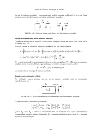 Análise de circuitos: um enfoque de sistemas
- 67 -
Um par de indutores acoplados é representado pelo símbolo mostrado na Figura 6.2. A mesma figura
apresenta um circuito eletricamente equivalente aos indutores acoplados.
i1
v1
+
-
+
-
i2
v2
M
L11-M
M
L22-M
FIGURA 6.2 – Símbolo e circuito equivalentes para dois indutores acoplados.
Energia armazenada num par de indutores acoplados
Considere-se um intervalo de tempo [0, T] e os seguintes valores de corrente nos tempos 0 e T: i1(0) = i2(0) =
0, i1(T) = I1, i2(T) = I2.
A energia entregue ao conjunto de indutores acoplados no intervalo considerado será:
[ ] { }1 1 2 2 11 1 1 1 2 2 1 22 2 2
0 0
112 2
11 1 2 1 22 2
22
( ) ( ) ( ) ( ) ( ) ( ) ( ) ( ) ( ) ( ) ( ) ( )
1 1
( ) 2 ( ) ( ) ( ) ( ) ( )
2 2
T T
T
W v t i t v t i t dt L i t i t M i t i t i t i t L i t i t dt
L M
L i T Mi T i T L i T i T i T
M L
 = + = + + + = 
  = + + =     
∫ ∫
W é a energia armazenada no campo magnético e deve ser positiva para qualquer i(T) ≠ 0. Dessa forma, a matriz de
indutância precisa ser positiva definida, o que significa que as restrições para que isso ocorra, a saber:
2211
2
11 ,0 LLML <> , e portanto 022 >L ,
são restrições físicas para o par de indutores acoplados.
Relação com transformadores ideais
Por verificação, pode-se constatar que um par de indutores acoplados pode ser representado
equivalentemente por:
i1
v1
+
-
+
-
i2
v2
n=n1:n2
Ld
Lm
FIGURA 6.3 – Circuito equivalente de um transformador real (dois indutores acoplados).
O circuito da Figura 6.3 é descrito pela equação
1
1 111 1
1 2
2 222 2
( ) ( ) ( )
( ) ( ) ( )
d m m
m m
L L n Lv t L Mi t i t
v t M Li t i tn L n L
−
− −
 +       
 = =      
        
.
Quando 0→dL e ∞→mL tem-se o transformador ideal. Isto aconteceria se o núcleo (comum) tivesse
permeabilidade magnética infinita. A indutância dL é chamada indutância de dispersão e mL é chamada
indutância de magnetização.
 
