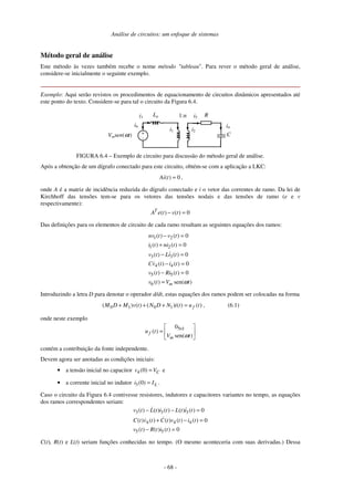 Análise de circuitos: um enfoque de sistemas
- 68 -
Método geral de análise
Este método às vezes também recebe o nome método "tableau". Para rever o método geral de análise,
considere-se inicialmente o seguinte exemplo.
Exemplo: Aqui serão revistos os procedimentos de equacionamento de circuitos dinâmicos apresentados até
este ponto do texto. Considere-se para tal o circuito da Figura 6.4.
i3
Vmsen(ωt)
i51:nLa R
C+
-
i6
i1 i2
i4
FIGURA 6.4 – Exemplo de circuito para discussão do método geral de análise.
Após a obtenção de um dígrafo conectado para este circuito, obtém-se com a aplicação a LKC:
( ) 0Ai t = ,
onde A é a matriz de incidência reduzida do dígrafo conectado e i o vetor das correntes de ramo. Da lei de
Kirchhoff das tensões tem-se para os vetores das tensões nodais e das tensões de ramo (e e v
respectivamente):
( ) ( ) 0T
A e t v t− =
Das definições para os elementos de circuito de cada ramo resultam as seguintes equações dos ramos:
1 2
1 2
3 3
4 4
5 5
6
( ) ( ) 0
( ) ( ) 0
( ) ( ) 0
( ) ( ) 0
( ) ( ) 0
( ) sen( )m
nv t v t
i t ni t
v t Li t
Cv t i t
v t Ri t
v t V tω
− =
+ =
− =
− =
− =
=
Introduzindo a letra D para denotar o operador d/dt, estas equações dos ramos podem ser colocadas na forma
0 1 0 1( ) ( ) ( ) ( ) ( )fM D M v t N D N i t u t+ + + = , (6.1)
onde neste exemplo
5 10
( )
sen( )f
m
u t
V tω
× 
=  
 
contém a contribuição da fonte independente.
Devem agora ser anotadas as condições iniciais:
• a tensão inicial no capacitor 4(0) Cv V= e
• a corrente inicial no indutor 3(0) Li I= .
Caso o circuito da Figura 6.4 contivesse resistores, indutores e capacitores variantes no tempo, as equações
dos ramos correspondentes seriam:
3 3 3
4 4 4
5 5
( ) ( ) ( ) ( ) ( ) 0
( ) ( ) ( ) ( ) ( ) 0
( ) ( ) ( ) 0
v t L t i t L t i t
C t v t C t v t i t
v t R t i t
− − =
+ − =
− =
C(t), R(t) e L(t) seriam funções conhecidas no tempo. (O mesmo aconteceria com suas derivadas.) Dessa
 