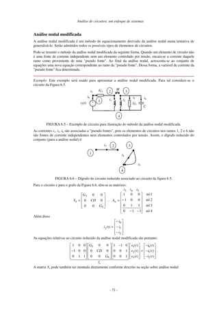 Análise de circuitos: um enfoque de sistemas
- 71 -
Análise nodal modificada
A análise nodal modificada é um método de equacionamento derivado da análise nodal numa tentativa de
generalizá-lo. Serão admitidos todos os possíveis tipos de elementos de circuitos.
Pode-se resumir o método da análise nodal modificada da seguinte forma. Quando um elemento de circuito não
é uma fonte de corrente independente nem um elemento controlado por tensão, encara-se a corrente daquele
ramo como proveniente de uma "pseudo fonte". Ao final da análise nodal, acrescenta-se ao conjunto de
equações uma nova equação correspondente ao ramo da "pseudo fonte". Dessa forma, a variável de corrente da
"pseudo fonte" fica determinada.
Exemplo: Este exemplo será usado para apresentar a análise nodal modificada. Para tal considere-se o
circuito da Figura 6.5.
i3
vf(t)
i4
MG3
+
-
i6
i1 i2
G5
i5
3
1
2
C
4
FIGURA 6.5 – Exemplo de circuito para ilustração do método da análise nodal modificada.
As correntes i1, i2, i6 são associadas a "pseudo fontes", pois os elementos de circuitos nos ramos 1, 2 e 6 não
são fontes de corrente independentes nem elementos controlados por tensão. Assim, o dígrafo reduzido do
conjunto (para a análise nodal) é:
i3
i4
i5
3
1
2
4
FIGURA 6.6 – Dígrafo do circuito reduzido associado ao circuito da figura 6.5.
Para o circuito e para o grafo da Figura 6.6, têm-se as matrizes:
iii
A,
G
CD
G
Y ab
4nó
3nó
2nó
1nó
110
110
001
001
00
00
00
543
5
3












−−
−=










=
Além disso










−
−
−
=
2
1
6
i
i
i
(t)i f
As equações relativas ao circuito reduzido da análise nodal modificada são portanto:
3 1 6
2 1
5 3 2
1 0 0 0 0 1 1 0 ( ) ( )
1 0 0 0 0 0 0 1 ( ) ( )
0 1 1 0 0 0 0 1 ( ) ( )
nY
G e t i t
CD e t i t
G e t i t
− −        
        
− = −        
        −        
.
A matriz Yn pode também ser montada diretamente conforme descrito na seção sobre análise nodal:
 