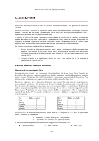 Análise de circuitos: um enfoque de sistemas
- 1 -
1. Leis de Kirchhoff
Este texto é dedicado ao estudo da teoria de circuitos, mais especificamente à sua aplicação em análise de
circuitos.
Teoria de circuitos é a disciplina de engenharia voltada para o desempenho elétrico, definido por valores de
tensões e correntes. Os fenômenos e propriedades físicas subjacentes ao comportamento elétrico, isto é,
aquelas que o provocam, não são objeto de estudo aqui.
O objetivo da teoria de circuitos é a predição do comportamento de circuitos físicos visando a melhorias dos
projetos. Em análise de circuitos, a preocupação é principalmente com o estudo de circuitos já projetados (ou
existentes). A atividade criativa e de concepção envolvendo circuitos é denominada projeto de circuitos e está
alicerçada sobre um bom conhecimento da análise. Daí a grande importância de se conhecer a análise.
Em circuitos existem duas grandezas físicas fundamentais:
• Tensão: A tensão (ou diferença de potencial) entre 2 pontos é medida pelo trabalho necessário para
transferir carga unitária de um ponto para o outro. A diferença de potencial entre dois pontos
perfazendo uma tensão de 1 [V] corresponde a um trabalho de 1 [J] necessário para transferir uma
carga de 1 [C].
• Corrente: Corrente é a transferência (fluxo) de carga. Uma corrente de 1 [A] equivale à
transferência de carga de 1 [C/s].
Circuitos, modelos e elementos de circuito
Dispositivos de circuito, circuitos físicos
Um dispositivo de circuito é um componente elétrico/eletrônico, isto é, um objeto físico. Exemplos de
dispositivos são: resistores, capacitores, transistores, circuitos integrados, transformadores, chaves, fontes de
tensão e corrente. Um circuito físico (elétrico/eletrônico) é um conjunto interconectado de dispositivos. Para
a interconexão, geralmente usa-se algum meio condutor metálico (cabo, fio, filete etc.).
Resistores e capacitores são os dispositivos de circuito mais comuns. Eles estão presentes em praticamente
todos os circuitos existentes e são fabricados em diversas tecnologias. Os resistores mais comuns são os de
fio e de carbono. Os capacitores mais comuns são os de cerâmica, poliéster e os eletrolíticos. Resistores de
carbono e capacitores de poliéster tipicamente têm marcação de seu valor no corpo do componente usando
faixas de cores. As primeiras três faixas indicam números D1, D2 e M que apontam o valor do componente da
seguinte forma: D1D2×10M
. As unidades são [Ω] para os resistores e [pF] para os capacitores. O código de
cores é o seguinte:
Cor Dígito associado
Preto 0
Marrom 1
Vermelho 2
Laranja 3
Amarelo 4
Cor Dígito associado
Verde 5
Azul 6
Violeta 7
Cinza 8
Branco 9
Na terceira faixa de resistores ainda podem ser usados ouro (M = -1) ou prata (M = -2). A cor da quarta faixa
indica a tolerância do componente:
• Resistores: 5% (ouro), 10% (prata), 20% (ausente)
• Capacitores: 10% (branco), 20% (preto ou ausente)
A tensão de isolamento para os capacitores é indicada pela cor de uma quinta faixa:
• 250V (vermelho) • 400V (amarelo) • 630V (azul)
 