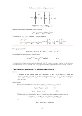Análise de circuitos: um enfoque de sistemas
- 73 -
RL
iL(t)
C
+
v(t)is(t)
-
FIGURA 6.7 – Circuito RLC paralelo.
Fazendo as substituições adequadas, chega-se à forma
1 1 1
( ) ( ) ( ) ( )L L L si t i t i t i t
RC LC LC
+ + = .
Adotando-se LL ix,ix == 21 obtém-se a equação de estado
1 2
2 1 2
( ) ( ) 0 1 0
( ) ( ) ( )1 1 1 1 1 1
( ) ( ) ( ) ( )
s
s
x t x t
x t x t i t
x t x t x t i t
LC RC LC LC RC LC
=    
   → = +
   = − − + − −
      
Uma equação de estado
( ) ( ) ( )x t Ax t Bu t= + , x ∈ ℜn×1
, u ∈ ℜm×1
, A ∈ ℜn×n
, B ∈ ℜn×m
com condição inicial x(t0)possui a solução (única)
0
0
( ) ( )
0( ) ( ) ( )
t
A t t A t t
t
x t e x t e Bu t dt− −
= + ∫ (6.5)
O primeiro termo é a resposta do circuito à entrada nula. O segundo termo é a resposta do circuito com
condições iniciais nulas. A validade desta solução pode ser verificada por substituição na equação de estado.
Teorema da superposição para circuitos lineares dinâmicos
Teorema
A resposta de um sistema linear ( ) ( ) ( )x t Ax t u t= + a (1) (2)( ) ( ) ( )u t au t bu t= + é dada por
(1) (2)( ) ( ) ( )x t ax t bx t= + onde (1) ( )x t é a solução para (1)( ) ( )u t u t= e (2) ( )x t é a solução para
(2)( ) ( )u t u t= ;
Demonstração
Considerando inicialmente as respostas a (1)( ) ( )u t u t= e (2)( ) ( )u t u t= têm-se:
(1) (1) (1)( ) ( ) ( )x t Ax t u t= + (6.6)
(2) (2) (2)( ) ( ) ( )x t Ax t u t= + (6.7)
Multiplicando-se (6.6) por a e (6.7) por b e somando-se as duas equações resultantes tem-se:
(1) (2) (1) (1) (2) (2)( ) ( ) ( ) ( ) ( ) ( )ax t bx t aAx t au t bAx t bu t+ = + + +
ou
(1) (2)( ) ( ) ( ) ( )x t Ax t au t bu t= + + .
 