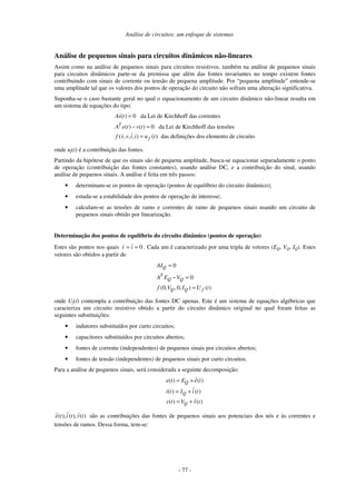 Análise de circuitos: um enfoque de sistemas
- 77 -
Análise de pequenos sinais para circuitos dinâmicos não-lineares
Assim como na análise de pequenos sinais para circuitos resistivos, também na análise de pequenos sinais
para circuitos dinâmicos parte-se da premissa que além das fontes invariantes no tempo existem fontes
contribuindo com sinais de corrente ou tensão de pequena amplitude. Por “pequena amplitude” entende-se
uma amplitude tal que os valores dos pontos de operação do circuito não sofram uma alteração significativa.
Suponha-se o caso bastante geral no qual o equacionamento de um circuito dinâmico não-linear resulta em
um sistema de equações do tipo:
( ) 0 da Lei de Kirchhoff das correntes
( ) ( ) 0 da Lei de Kirchhoff das tensões
( , , , ) ( ) das definições dos elemento de circuito
T
f
Ai t
A e t v t
f v v i i u t
=
− =
=
onde uf(t) é a contribuição das fontes.
Partindo da hipótese de que os sinais são de pequena amplitude, busca-se equacionar separadamente o ponto
de operação (contribuição das fontes constantes), usando análise DC, e a contribuição do sinal, usando
análise de pequenos sinais. A análise é feita em três passos:
• determinam-se os pontos de operação (pontos de equilíbrio do circuito dinâmico);
• estuda-se a estabilidade dos pontos de operação de interesse;
• calculam-se as tensões de ramo e correntes de ramo de pequenos sinais usando um circuito de
pequenos sinais obtido por linearização.
Determinação dos pontos de equilíbrio do circuito dinâmico (pontos de operação)
Estes são pontos nos quais 0== iv . Cada um é caracterizado por uma tripla de vetores (EQ, VQ, IQ). Estes
vetores são obtidos a partir de
0
0
(0, ,0, ) ( )
Q
T
Q Q
Q Q f
AI
A E V
f V I U t
=
− =
=
onde Uf(t) contempla a contribuição das fontes DC apenas. Este é um sistema de equações algébricas que
caracteriza um circuito resistivo obtido a partir do circuito dinâmico original no qual foram feitas as
seguintes substituições:
• indutores substituídos por curto circuitos;
• capacitores substituídos por circuitos abertos;
• fontes de corrente (independentes) de pequenos sinais por circuitos abertos;
• fontes de tensão (independentes) de pequenos sinais por curto circuitos.
Para a análise de pequenos sinais, será considerada a seguinte decomposição:
( ) ( )
( ) ( )
( ) ( )
Q
Q
Q
e t E e t
i t I i t
v t V v t
= +
= +
= +
( ), ( ), ( )e t i t v t são as contribuições das fontes de pequenos sinais aos potenciais dos nós e às correntes e
tensões de ramos. Dessa forma, tem-se:
 