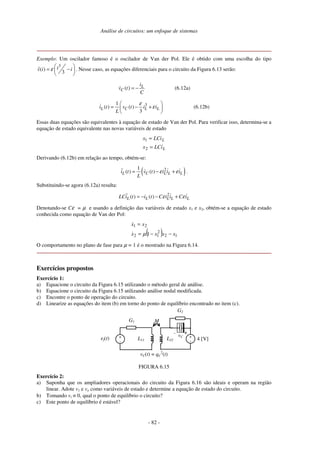 Análise de circuitos: um enfoque de sistemas
- 82 -
Exemplo: Um oscilador famoso é o oscilador de Van der Pol. Ele é obtido com uma escolha do tipo
3
ˆ( )
3
iv i iε  
= − 
 
. Nesse caso, as equações diferenciais para o circuito da Figura 6.13 serão:
( ) L
C
i
v t
C
= − (6.12a)
31
( ) ( )
3
L C L Li t v t i i
L
ε
ε
 
= − + 
 
(6.12b)
Essas duas equações são equivalentes à equação de estado de Van der Pol. Para verificar isso, determina-se a
equação de estado equivalente nas novas variáveis de estado
L
L
iLCx
LCix
=
=
2
1
Derivando (6.12b) em relação ao tempo, obtém-se:
( )21
( ) ( )L C L L Li t v t i i i
L
ε ε= − + .
Substituindo-se agora (6.12a) resulta:
2
( ) ( )L L L L LLCi t i t C i i C iε ε= − − +
Denotando-se Cε = µ e usando a definição das variáveis de estado x1 e x2, obtém-se a equação de estado
conhecida como equação de Van der Pol:
( ) 12
2
12
21
1 xxxx
xx
−−=
=
µ
O comportamento no plano de fase para µ = 1 é o mostrado na Figura 6.14.
Exercícios propostos
Exercício 1:
a) Equacione o circuito da Figura 6.15 utilizando o método geral de análise.
b) Equacione o circuito da Figura 6.15 utilizando análise nodal modificada.
c) Encontre o ponto de operação do circuito.
d) Linearize as equações do item (b) em torno do ponto de equilíbrio encontrado no item (c).
ef(t)
MG1
4 [V]+
-
+-
G2
vC +
-L11 L22
vC(t) = qC
2
(t)
FIGURA 6.15
Exercício 2:
a) Suponha que os ampliadores operacionais do circuito da Figura 6.16 são ideais e operam na região
linear. Adote v1 e vo como variáveis de estado e determine a equação de estado do circuito.
b) Tomando vi ≡ 0, qual o ponto de equilíbrio o circuito?
c) Este ponto de equilíbrio é estável?
 