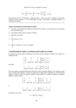 Análise de circuitos: um enfoque de sistemas
- 86 -
( )
( )
00 0
1
( ) :
( ) ( )
s a t
at st s a t e
F s e e dt e dt
s a s a
−− −
∞∞ ∞ − −
− − −
= = = =
− − −∫ ∫ .
Esta expressão de F(s) em princípio é válida para Re(s) > Re(a), mas F(s) é adotada em todo plano
complexo, exceto no ponto s = a. Tal continuação da função é denominada "continuação analítica" e é
rotineiramente adotada.
Algumas propriedades da transformada de Laplace
1 Unicidade: a transformada de Laplace de uma função f(t) é única, e a transformada inversa de Laplace
de F(s) também é única.
2 Linearidade: L[af1(t)+ bf2(t)] = aL[f1(t)] + bL[f2(t)].
3 L[df(t)/dt] = sF(s)-f(0-)
4 L[
0
( )
t
f dτ τ
−
∫ ] = s-1
F(s)
5 L[
0
( ) ( ) ( )( )
t
f t h d f h tτ τ τ
−
− = ∗∫ ] = F(s)H(s)
A transformada de Laplace e o método geral de análise de circuitos
O resultado do método geral de análise para um circuito linear invariante no tempo é um conjunto de
equações do tipo:
0 1 0 1
0 0 ( ) 0
0 ( ) 0
0 ( ) ( )
T
f
A e t
A I v t
M D M N D N i t u t
    
    − =    
    + +      
ou do tipo
0 1 0 1
0 0( )
( )( )T T
f
A e t
u ti tM A D M A N D N
    
=    
+ +        
.
Estes são conjuntos de equações diferenciais de primeira ordem e equações algébricas. (As condições iniciais
são as correntes pelos indutores e tensões nos capacitores no tempo inicial.) Aplicando-se a transformada de
Laplace a ambos os lados das equações matriciais acima, obtêm-se os seguintes conjuntos de equações
algébricas respectivamente.
0 1 0 1
0 0 ( ) 0
0 ( ) 0
0 ( ) ( )
T
f i
A E s
A I V s
M s M N s N I s U s U
    
    − =    
    + + +     
e






+
=











++ if
TT UsUsI
sE
NsNAMsAM
A
)(
0
)(
)(0
1010
.
Em ambos os casos vale
0 0(0 ) (0 )iU M v N i− −= +
 