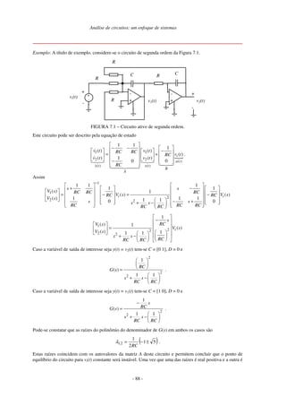 Análise de circuitos: um enfoque de sistemas
- 88 -
Exemplo: A título de exemplo, considere-se o circuito de segunda ordem da Figura 7.1.
-
+
vi(t)
-
+
-
+ -
+
+
-
C
v2(t)
C R
v1(t)
R
R
R
FIGURA 7.1 – Circuito ativo de segunda ordem.
Este circuito pode ser descrito pela equação de estado
1 1
2 2 ( )
( ) ( )
1 1
1
( ) ( )
( )
( ) ( )1
00
i
u t
x t x t
B
A
v t v tRC RC
v tRC
v t v t
RC
 
− −    −     = +          −     
.
Assim
1
1
2
2 2
1 1 1
1 1
( ) 1
( ) ( )
( ) 1 1 11 10 0
i i
s s
V s RC RC RC
V s V sRC RC
V s
s ss sRC RC RCRC RC
−
   
+ −           = − = −               − +      + −        
1
22
2 2
1
( ) 1
( )
( ) 11 1
i
s
RCV s
V s
V s
s s
RCRC RC
 
− 
   =         + −       
Caso a variável de saída de interesse seja y(t) = v2(t) tem-se C = [0 1], D = 0 e
2
2
2
1
( )
1 1
RC
G s
s s
RC RC
 
 
 =
 
+ − 
 
.
Caso a variável de saída de interesse seja y(t) = v1(t) tem-se C = [1 0], D = 0 e
2
2
1
( )
1 1
s
RCG s
s s
RC RC
−
=
 
+ − 
 
.
Pode-se constatar que as raízes do polinômio do denominador de G(s) em ambos os casos são
( )51
2
1
21 ±−=
RC
,λ .
Estas raízes coincidem com os autovalores da matriz A deste circuito e permitem concluir que o ponto de
equilíbrio do circuito para vi(t) constante será instável. Uma vez que uma das raízes é real positiva e a outra é
 